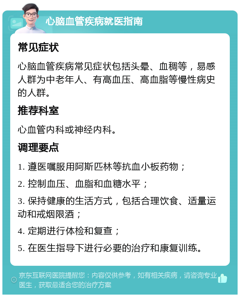 心脑血管疾病就医指南 常见症状 心脑血管疾病常见症状包括头晕、血稠等，易感人群为中老年人、有高血压、高血脂等慢性病史的人群。 推荐科室 心血管内科或神经内科。 调理要点 1. 遵医嘱服用阿斯匹林等抗血小板药物； 2. 控制血压、血脂和血糖水平； 3. 保持健康的生活方式，包括合理饮食、适量运动和戒烟限酒； 4. 定期进行体检和复查； 5. 在医生指导下进行必要的治疗和康复训练。