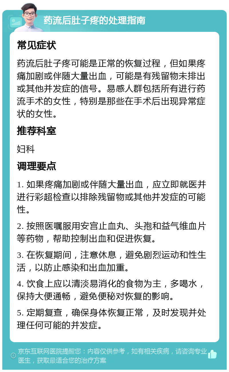 药流后肚子疼的处理指南 常见症状 药流后肚子疼可能是正常的恢复过程，但如果疼痛加剧或伴随大量出血，可能是有残留物未排出或其他并发症的信号。易感人群包括所有进行药流手术的女性，特别是那些在手术后出现异常症状的女性。 推荐科室 妇科 调理要点 1. 如果疼痛加剧或伴随大量出血，应立即就医并进行彩超检查以排除残留物或其他并发症的可能性。 2. 按照医嘱服用安宫止血丸、头孢和益气维血片等药物，帮助控制出血和促进恢复。 3. 在恢复期间，注意休息，避免剧烈运动和性生活，以防止感染和出血加重。 4. 饮食上应以清淡易消化的食物为主，多喝水，保持大便通畅，避免便秘对恢复的影响。 5. 定期复查，确保身体恢复正常，及时发现并处理任何可能的并发症。