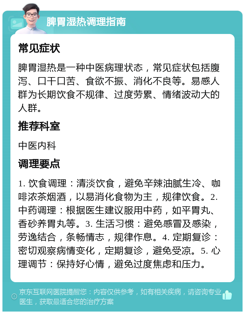 脾胃湿热调理指南 常见症状 脾胃湿热是一种中医病理状态，常见症状包括腹泻、口干口苦、食欲不振、消化不良等。易感人群为长期饮食不规律、过度劳累、情绪波动大的人群。 推荐科室 中医内科 调理要点 1. 饮食调理：清淡饮食，避免辛辣油腻生冷、咖啡浓茶烟酒，以易消化食物为主，规律饮食。2. 中药调理：根据医生建议服用中药，如平胃丸、香砂养胃丸等。3. 生活习惯：避免感冒及感染，劳逸结合，条畅情志，规律作息。4. 定期复诊：密切观察病情变化，定期复诊，避免受凉。5. 心理调节：保持好心情，避免过度焦虑和压力。