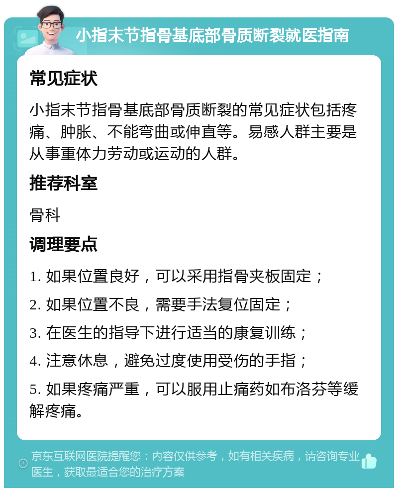 小指末节指骨基底部骨质断裂就医指南 常见症状 小指末节指骨基底部骨质断裂的常见症状包括疼痛、肿胀、不能弯曲或伸直等。易感人群主要是从事重体力劳动或运动的人群。 推荐科室 骨科 调理要点 1. 如果位置良好，可以采用指骨夹板固定； 2. 如果位置不良，需要手法复位固定； 3. 在医生的指导下进行适当的康复训练； 4. 注意休息，避免过度使用受伤的手指； 5. 如果疼痛严重，可以服用止痛药如布洛芬等缓解疼痛。