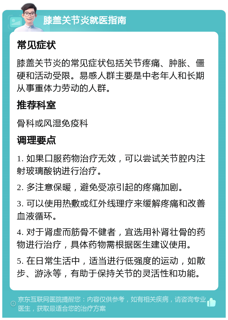 膝盖关节炎就医指南 常见症状 膝盖关节炎的常见症状包括关节疼痛、肿胀、僵硬和活动受限。易感人群主要是中老年人和长期从事重体力劳动的人群。 推荐科室 骨科或风湿免疫科 调理要点 1. 如果口服药物治疗无效，可以尝试关节腔内注射玻璃酸钠进行治疗。 2. 多注意保暖，避免受凉引起的疼痛加剧。 3. 可以使用热敷或红外线理疗来缓解疼痛和改善血液循环。 4. 对于肾虚而筋骨不健者，宜选用补肾壮骨的药物进行治疗，具体药物需根据医生建议使用。 5. 在日常生活中，适当进行低强度的运动，如散步、游泳等，有助于保持关节的灵活性和功能。