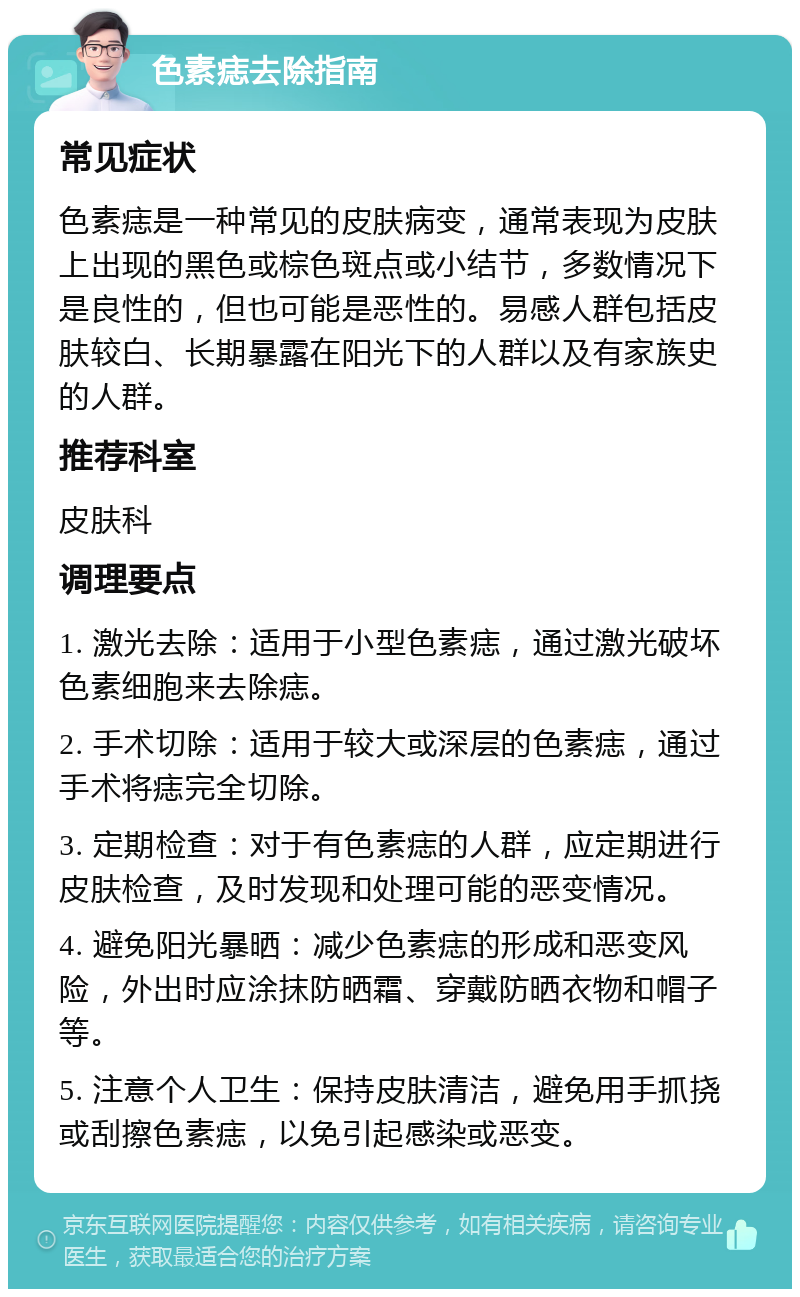 色素痣去除指南 常见症状 色素痣是一种常见的皮肤病变，通常表现为皮肤上出现的黑色或棕色斑点或小结节，多数情况下是良性的，但也可能是恶性的。易感人群包括皮肤较白、长期暴露在阳光下的人群以及有家族史的人群。 推荐科室 皮肤科 调理要点 1. 激光去除：适用于小型色素痣，通过激光破坏色素细胞来去除痣。 2. 手术切除：适用于较大或深层的色素痣，通过手术将痣完全切除。 3. 定期检查：对于有色素痣的人群，应定期进行皮肤检查，及时发现和处理可能的恶变情况。 4. 避免阳光暴晒：减少色素痣的形成和恶变风险，外出时应涂抹防晒霜、穿戴防晒衣物和帽子等。 5. 注意个人卫生：保持皮肤清洁，避免用手抓挠或刮擦色素痣，以免引起感染或恶变。