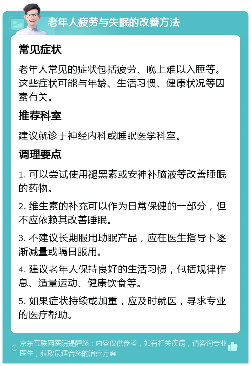 老年人疲劳与失眠的改善方法 常见症状 老年人常见的症状包括疲劳、晚上难以入睡等。这些症状可能与年龄、生活习惯、健康状况等因素有关。 推荐科室 建议就诊于神经内科或睡眠医学科室。 调理要点 1. 可以尝试使用褪黑素或安神补脑液等改善睡眠的药物。 2. 维生素的补充可以作为日常保健的一部分，但不应依赖其改善睡眠。 3. 不建议长期服用助眠产品，应在医生指导下逐渐减量或隔日服用。 4. 建议老年人保持良好的生活习惯，包括规律作息、适量运动、健康饮食等。 5. 如果症状持续或加重，应及时就医，寻求专业的医疗帮助。