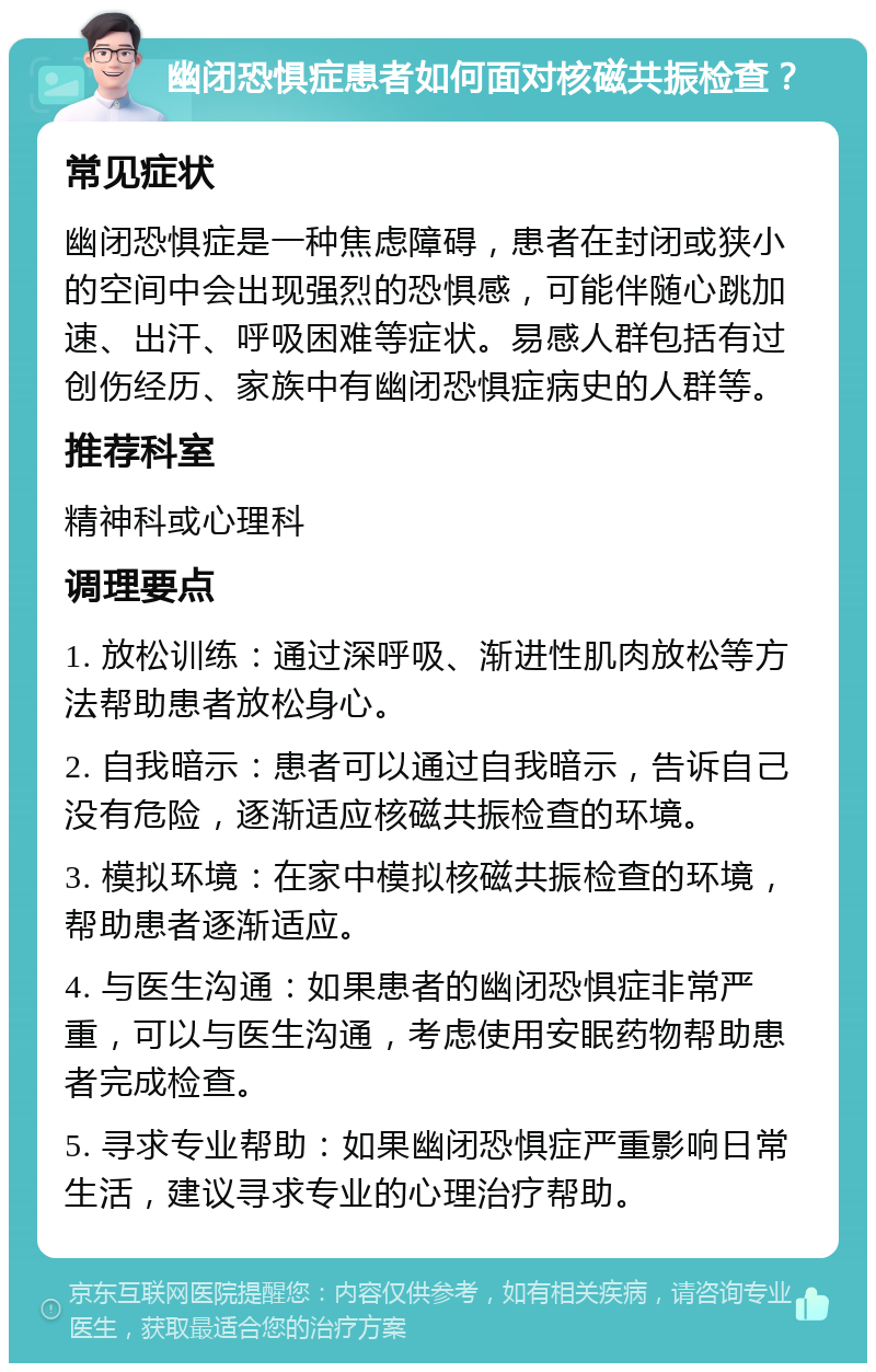 幽闭恐惧症患者如何面对核磁共振检查？ 常见症状 幽闭恐惧症是一种焦虑障碍，患者在封闭或狭小的空间中会出现强烈的恐惧感，可能伴随心跳加速、出汗、呼吸困难等症状。易感人群包括有过创伤经历、家族中有幽闭恐惧症病史的人群等。 推荐科室 精神科或心理科 调理要点 1. 放松训练：通过深呼吸、渐进性肌肉放松等方法帮助患者放松身心。 2. 自我暗示：患者可以通过自我暗示，告诉自己没有危险，逐渐适应核磁共振检查的环境。 3. 模拟环境：在家中模拟核磁共振检查的环境，帮助患者逐渐适应。 4. 与医生沟通：如果患者的幽闭恐惧症非常严重，可以与医生沟通，考虑使用安眠药物帮助患者完成检查。 5. 寻求专业帮助：如果幽闭恐惧症严重影响日常生活，建议寻求专业的心理治疗帮助。