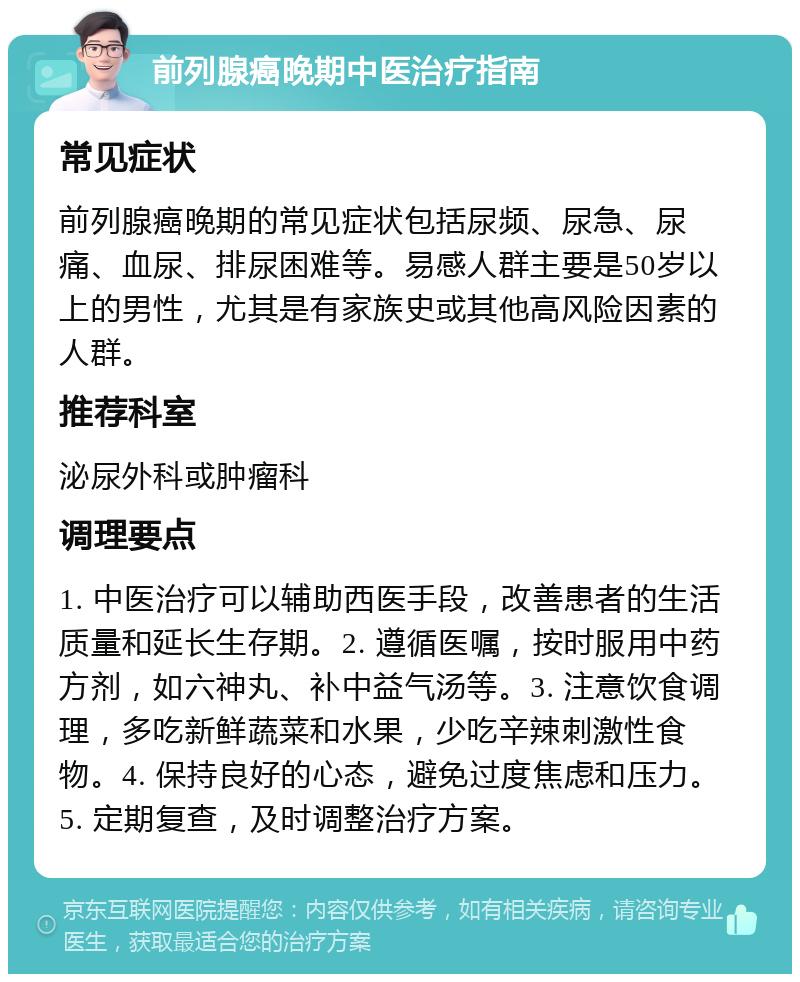 前列腺癌晚期中医治疗指南 常见症状 前列腺癌晚期的常见症状包括尿频、尿急、尿痛、血尿、排尿困难等。易感人群主要是50岁以上的男性，尤其是有家族史或其他高风险因素的人群。 推荐科室 泌尿外科或肿瘤科 调理要点 1. 中医治疗可以辅助西医手段，改善患者的生活质量和延长生存期。2. 遵循医嘱，按时服用中药方剂，如六神丸、补中益气汤等。3. 注意饮食调理，多吃新鲜蔬菜和水果，少吃辛辣刺激性食物。4. 保持良好的心态，避免过度焦虑和压力。5. 定期复查，及时调整治疗方案。