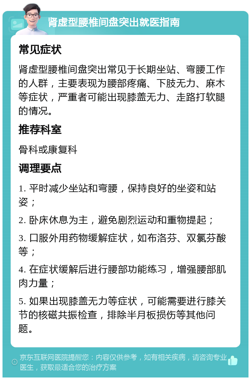 肾虚型腰椎间盘突出就医指南 常见症状 肾虚型腰椎间盘突出常见于长期坐站、弯腰工作的人群，主要表现为腰部疼痛、下肢无力、麻木等症状，严重者可能出现膝盖无力、走路打软腿的情况。 推荐科室 骨科或康复科 调理要点 1. 平时减少坐站和弯腰，保持良好的坐姿和站姿； 2. 卧床休息为主，避免剧烈运动和重物提起； 3. 口服外用药物缓解症状，如布洛芬、双氯芬酸等； 4. 在症状缓解后进行腰部功能练习，增强腰部肌肉力量； 5. 如果出现膝盖无力等症状，可能需要进行膝关节的核磁共振检查，排除半月板损伤等其他问题。