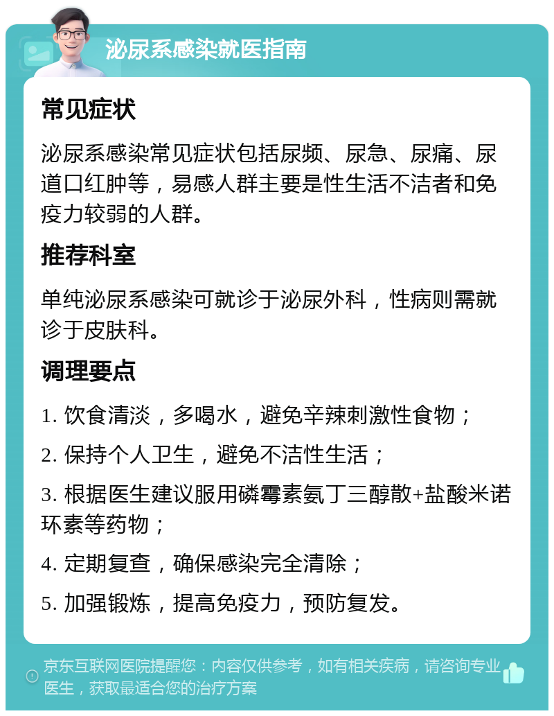 泌尿系感染就医指南 常见症状 泌尿系感染常见症状包括尿频、尿急、尿痛、尿道口红肿等，易感人群主要是性生活不洁者和免疫力较弱的人群。 推荐科室 单纯泌尿系感染可就诊于泌尿外科，性病则需就诊于皮肤科。 调理要点 1. 饮食清淡，多喝水，避免辛辣刺激性食物； 2. 保持个人卫生，避免不洁性生活； 3. 根据医生建议服用磷霉素氨丁三醇散+盐酸米诺环素等药物； 4. 定期复查，确保感染完全清除； 5. 加强锻炼，提高免疫力，预防复发。