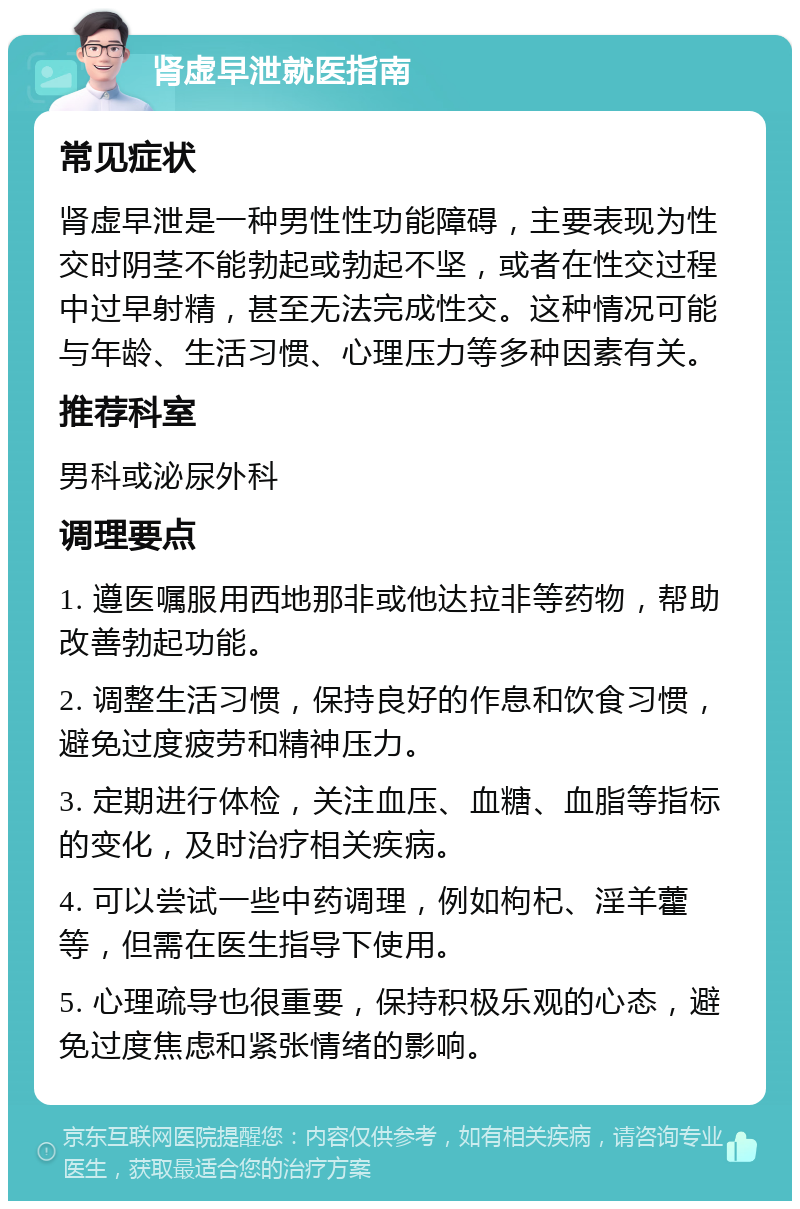 肾虚早泄就医指南 常见症状 肾虚早泄是一种男性性功能障碍，主要表现为性交时阴茎不能勃起或勃起不坚，或者在性交过程中过早射精，甚至无法完成性交。这种情况可能与年龄、生活习惯、心理压力等多种因素有关。 推荐科室 男科或泌尿外科 调理要点 1. 遵医嘱服用西地那非或他达拉非等药物，帮助改善勃起功能。 2. 调整生活习惯，保持良好的作息和饮食习惯，避免过度疲劳和精神压力。 3. 定期进行体检，关注血压、血糖、血脂等指标的变化，及时治疗相关疾病。 4. 可以尝试一些中药调理，例如枸杞、淫羊藿等，但需在医生指导下使用。 5. 心理疏导也很重要，保持积极乐观的心态，避免过度焦虑和紧张情绪的影响。