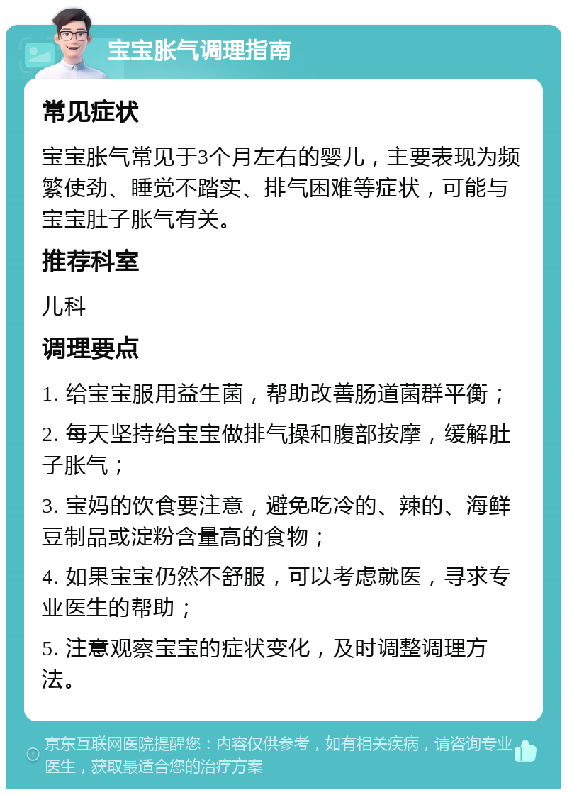 宝宝胀气调理指南 常见症状 宝宝胀气常见于3个月左右的婴儿，主要表现为频繁使劲、睡觉不踏实、排气困难等症状，可能与宝宝肚子胀气有关。 推荐科室 儿科 调理要点 1. 给宝宝服用益生菌，帮助改善肠道菌群平衡； 2. 每天坚持给宝宝做排气操和腹部按摩，缓解肚子胀气； 3. 宝妈的饮食要注意，避免吃冷的、辣的、海鲜豆制品或淀粉含量高的食物； 4. 如果宝宝仍然不舒服，可以考虑就医，寻求专业医生的帮助； 5. 注意观察宝宝的症状变化，及时调整调理方法。