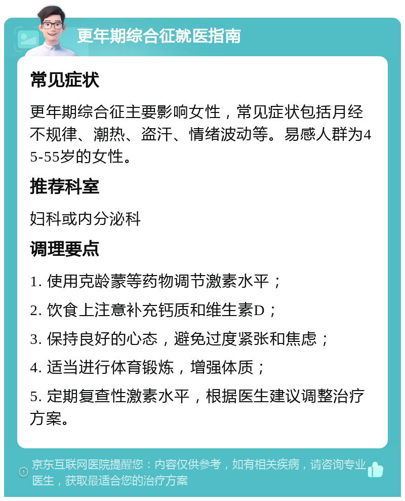 更年期综合征就医指南 常见症状 更年期综合征主要影响女性，常见症状包括月经不规律、潮热、盗汗、情绪波动等。易感人群为45-55岁的女性。 推荐科室 妇科或内分泌科 调理要点 1. 使用克龄蒙等药物调节激素水平； 2. 饮食上注意补充钙质和维生素D； 3. 保持良好的心态，避免过度紧张和焦虑； 4. 适当进行体育锻炼，增强体质； 5. 定期复查性激素水平，根据医生建议调整治疗方案。