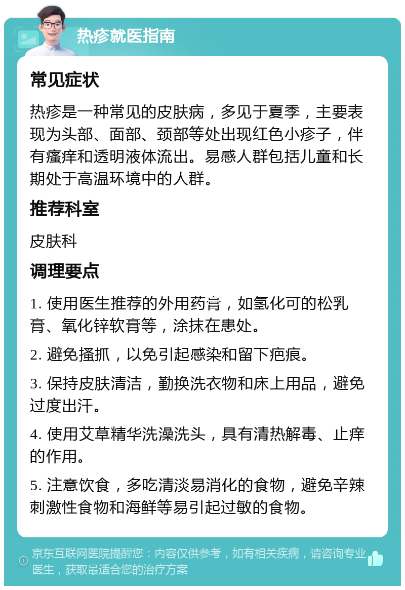 热疹就医指南 常见症状 热疹是一种常见的皮肤病，多见于夏季，主要表现为头部、面部、颈部等处出现红色小疹子，伴有瘙痒和透明液体流出。易感人群包括儿童和长期处于高温环境中的人群。 推荐科室 皮肤科 调理要点 1. 使用医生推荐的外用药膏，如氢化可的松乳膏、氧化锌软膏等，涂抹在患处。 2. 避免搔抓，以免引起感染和留下疤痕。 3. 保持皮肤清洁，勤换洗衣物和床上用品，避免过度出汗。 4. 使用艾草精华洗澡洗头，具有清热解毒、止痒的作用。 5. 注意饮食，多吃清淡易消化的食物，避免辛辣刺激性食物和海鲜等易引起过敏的食物。