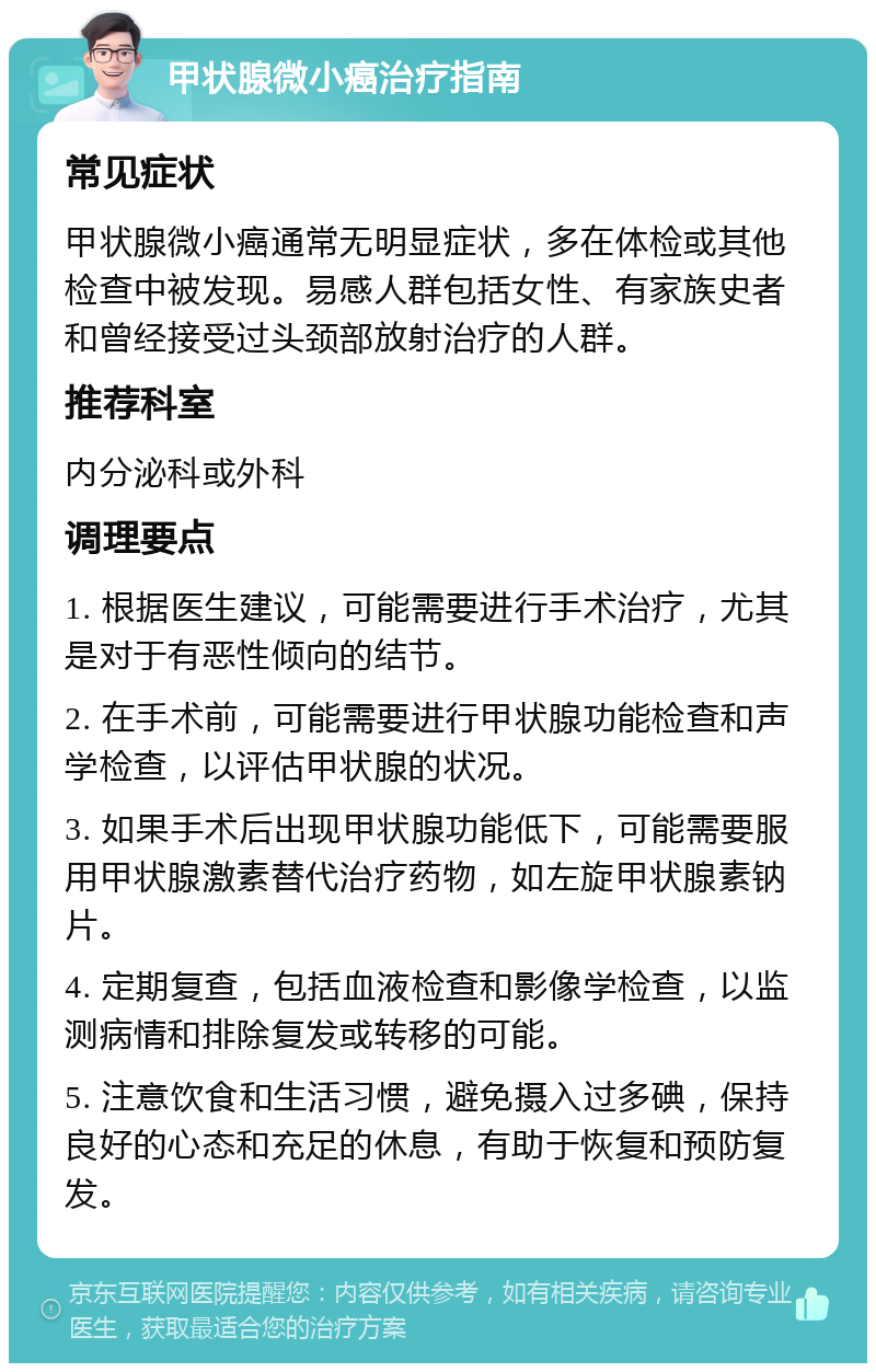 甲状腺微小癌治疗指南 常见症状 甲状腺微小癌通常无明显症状，多在体检或其他检查中被发现。易感人群包括女性、有家族史者和曾经接受过头颈部放射治疗的人群。 推荐科室 内分泌科或外科 调理要点 1. 根据医生建议，可能需要进行手术治疗，尤其是对于有恶性倾向的结节。 2. 在手术前，可能需要进行甲状腺功能检查和声学检查，以评估甲状腺的状况。 3. 如果手术后出现甲状腺功能低下，可能需要服用甲状腺激素替代治疗药物，如左旋甲状腺素钠片。 4. 定期复查，包括血液检查和影像学检查，以监测病情和排除复发或转移的可能。 5. 注意饮食和生活习惯，避免摄入过多碘，保持良好的心态和充足的休息，有助于恢复和预防复发。