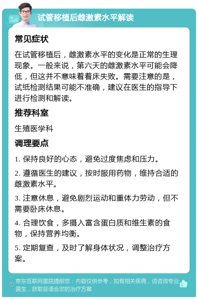 试管移植后雌激素水平解读 常见症状 在试管移植后，雌激素水平的变化是正常的生理现象。一般来说，第六天的雌激素水平可能会降低，但这并不意味着着床失败。需要注意的是，试纸检测结果可能不准确，建议在医生的指导下进行检测和解读。 推荐科室 生殖医学科 调理要点 1. 保持良好的心态，避免过度焦虑和压力。 2. 遵循医生的建议，按时服用药物，维持合适的雌激素水平。 3. 注意休息，避免剧烈运动和重体力劳动，但不需要卧床休息。 4. 合理饮食，多摄入富含蛋白质和维生素的食物，保持营养均衡。 5. 定期复查，及时了解身体状况，调整治疗方案。