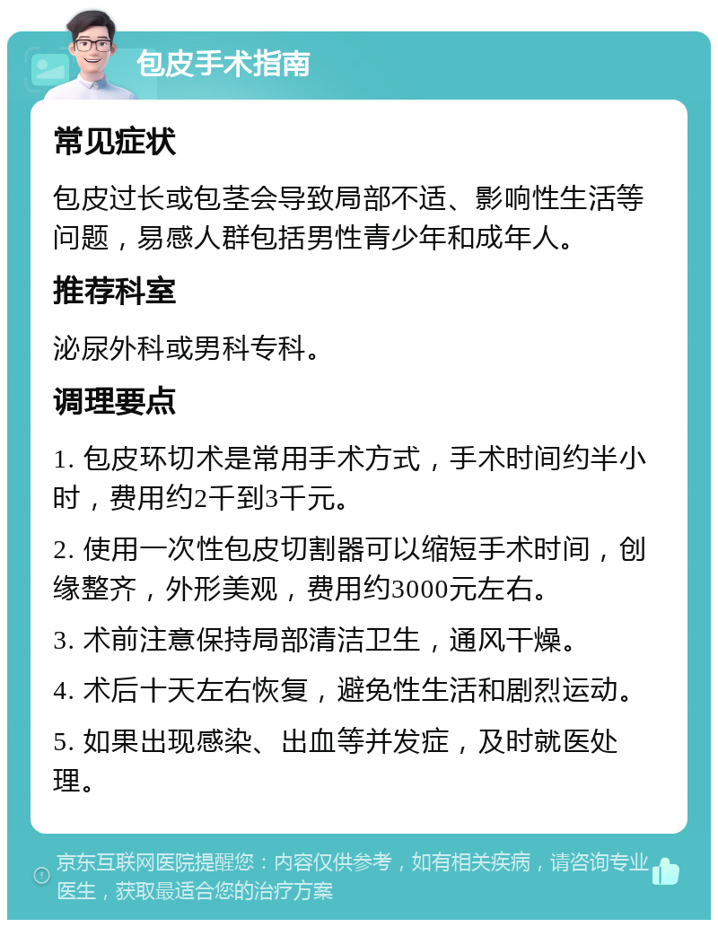 包皮手术指南 常见症状 包皮过长或包茎会导致局部不适、影响性生活等问题，易感人群包括男性青少年和成年人。 推荐科室 泌尿外科或男科专科。 调理要点 1. 包皮环切术是常用手术方式，手术时间约半小时，费用约2千到3千元。 2. 使用一次性包皮切割器可以缩短手术时间，创缘整齐，外形美观，费用约3000元左右。 3. 术前注意保持局部清洁卫生，通风干燥。 4. 术后十天左右恢复，避免性生活和剧烈运动。 5. 如果出现感染、出血等并发症，及时就医处理。