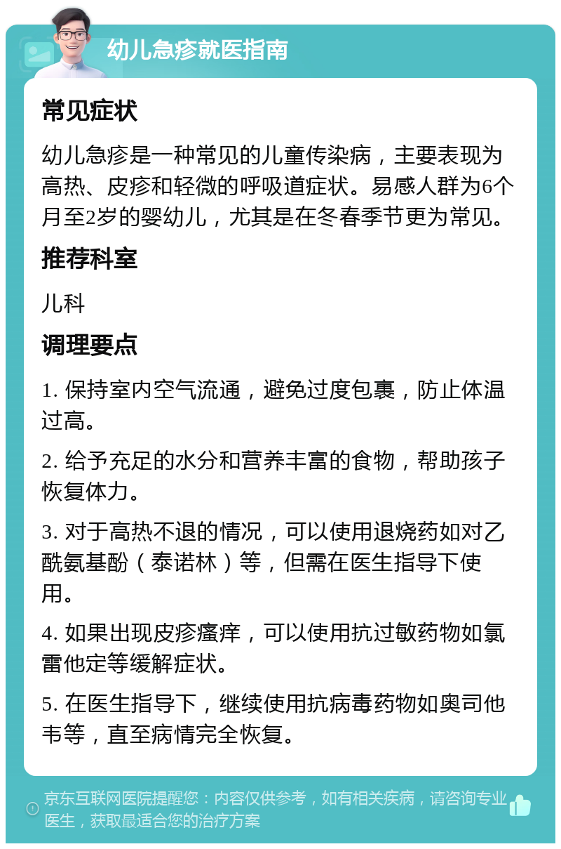 幼儿急疹就医指南 常见症状 幼儿急疹是一种常见的儿童传染病，主要表现为高热、皮疹和轻微的呼吸道症状。易感人群为6个月至2岁的婴幼儿，尤其是在冬春季节更为常见。 推荐科室 儿科 调理要点 1. 保持室内空气流通，避免过度包裹，防止体温过高。 2. 给予充足的水分和营养丰富的食物，帮助孩子恢复体力。 3. 对于高热不退的情况，可以使用退烧药如对乙酰氨基酚（泰诺林）等，但需在医生指导下使用。 4. 如果出现皮疹瘙痒，可以使用抗过敏药物如氯雷他定等缓解症状。 5. 在医生指导下，继续使用抗病毒药物如奥司他韦等，直至病情完全恢复。