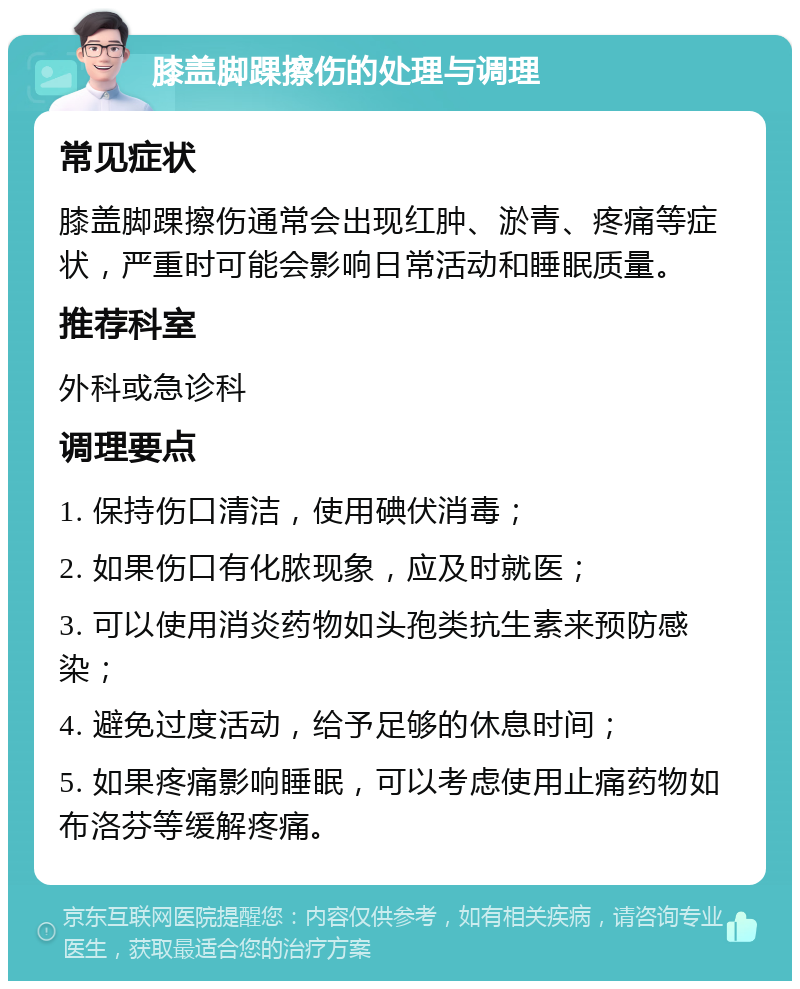 膝盖脚踝擦伤的处理与调理 常见症状 膝盖脚踝擦伤通常会出现红肿、淤青、疼痛等症状，严重时可能会影响日常活动和睡眠质量。 推荐科室 外科或急诊科 调理要点 1. 保持伤口清洁，使用碘伏消毒； 2. 如果伤口有化脓现象，应及时就医； 3. 可以使用消炎药物如头孢类抗生素来预防感染； 4. 避免过度活动，给予足够的休息时间； 5. 如果疼痛影响睡眠，可以考虑使用止痛药物如布洛芬等缓解疼痛。