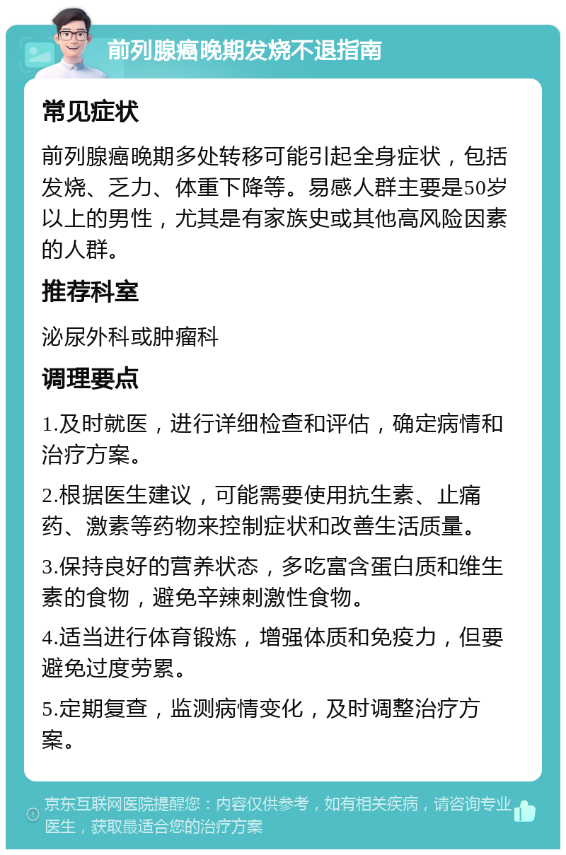 前列腺癌晚期发烧不退指南 常见症状 前列腺癌晚期多处转移可能引起全身症状，包括发烧、乏力、体重下降等。易感人群主要是50岁以上的男性，尤其是有家族史或其他高风险因素的人群。 推荐科室 泌尿外科或肿瘤科 调理要点 1.及时就医，进行详细检查和评估，确定病情和治疗方案。 2.根据医生建议，可能需要使用抗生素、止痛药、激素等药物来控制症状和改善生活质量。 3.保持良好的营养状态，多吃富含蛋白质和维生素的食物，避免辛辣刺激性食物。 4.适当进行体育锻炼，增强体质和免疫力，但要避免过度劳累。 5.定期复查，监测病情变化，及时调整治疗方案。