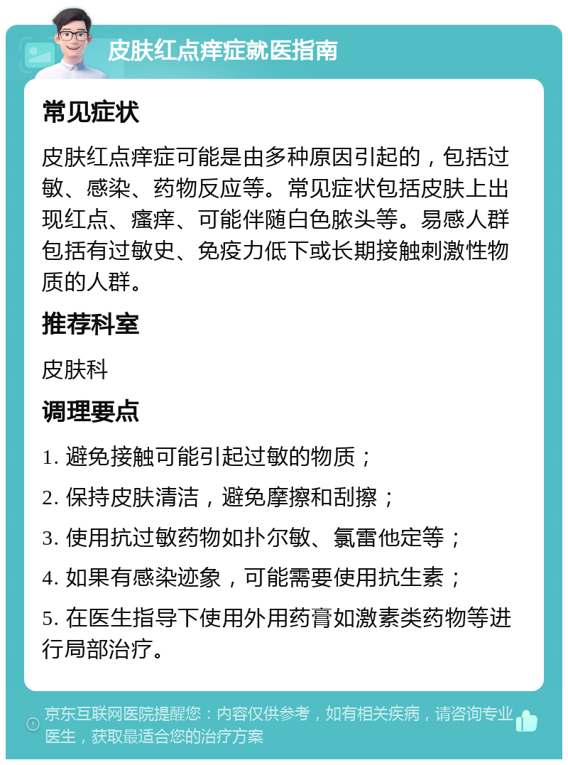 皮肤红点痒症就医指南 常见症状 皮肤红点痒症可能是由多种原因引起的，包括过敏、感染、药物反应等。常见症状包括皮肤上出现红点、瘙痒、可能伴随白色脓头等。易感人群包括有过敏史、免疫力低下或长期接触刺激性物质的人群。 推荐科室 皮肤科 调理要点 1. 避免接触可能引起过敏的物质； 2. 保持皮肤清洁，避免摩擦和刮擦； 3. 使用抗过敏药物如扑尔敏、氯雷他定等； 4. 如果有感染迹象，可能需要使用抗生素； 5. 在医生指导下使用外用药膏如激素类药物等进行局部治疗。