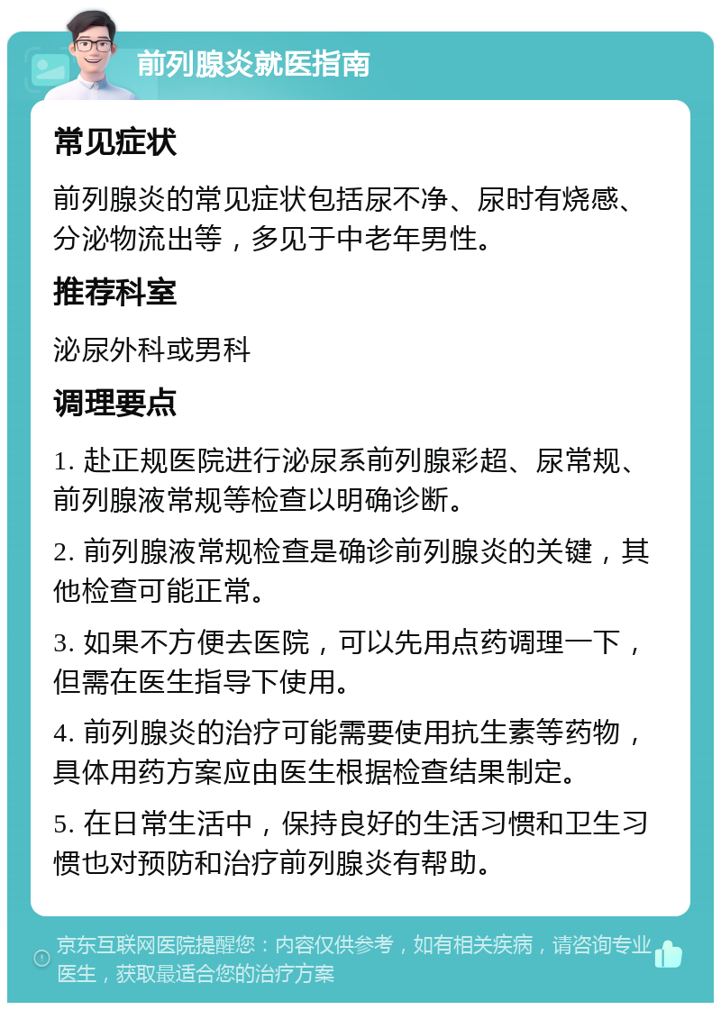 前列腺炎就医指南 常见症状 前列腺炎的常见症状包括尿不净、尿时有烧感、分泌物流出等，多见于中老年男性。 推荐科室 泌尿外科或男科 调理要点 1. 赴正规医院进行泌尿系前列腺彩超、尿常规、前列腺液常规等检查以明确诊断。 2. 前列腺液常规检查是确诊前列腺炎的关键，其他检查可能正常。 3. 如果不方便去医院，可以先用点药调理一下，但需在医生指导下使用。 4. 前列腺炎的治疗可能需要使用抗生素等药物，具体用药方案应由医生根据检查结果制定。 5. 在日常生活中，保持良好的生活习惯和卫生习惯也对预防和治疗前列腺炎有帮助。