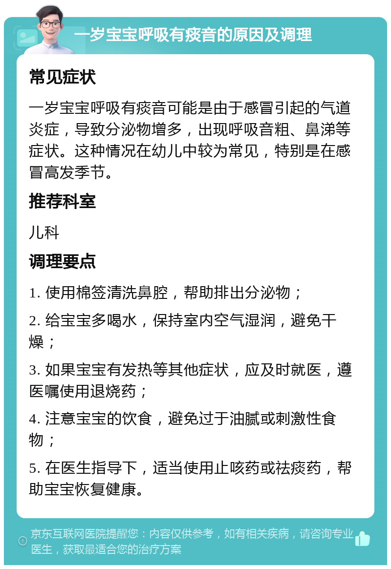 一岁宝宝呼吸有痰音的原因及调理 常见症状 一岁宝宝呼吸有痰音可能是由于感冒引起的气道炎症，导致分泌物增多，出现呼吸音粗、鼻涕等症状。这种情况在幼儿中较为常见，特别是在感冒高发季节。 推荐科室 儿科 调理要点 1. 使用棉签清洗鼻腔，帮助排出分泌物； 2. 给宝宝多喝水，保持室内空气湿润，避免干燥； 3. 如果宝宝有发热等其他症状，应及时就医，遵医嘱使用退烧药； 4. 注意宝宝的饮食，避免过于油腻或刺激性食物； 5. 在医生指导下，适当使用止咳药或祛痰药，帮助宝宝恢复健康。