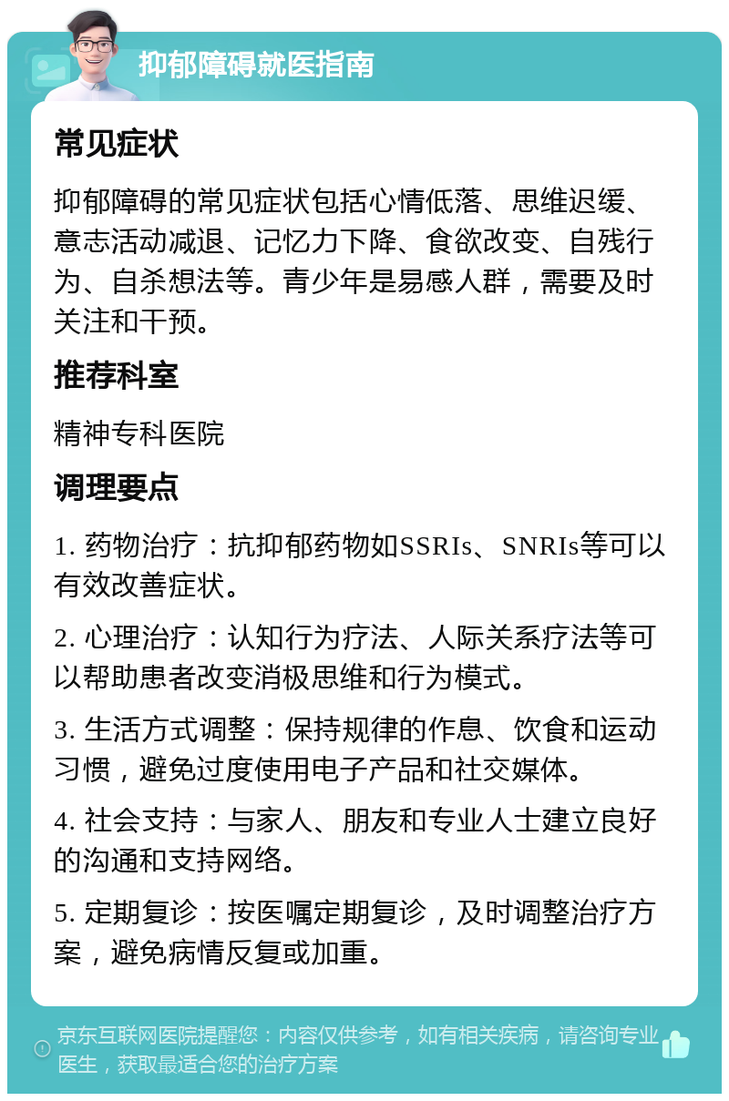 抑郁障碍就医指南 常见症状 抑郁障碍的常见症状包括心情低落、思维迟缓、意志活动减退、记忆力下降、食欲改变、自残行为、自杀想法等。青少年是易感人群，需要及时关注和干预。 推荐科室 精神专科医院 调理要点 1. 药物治疗：抗抑郁药物如SSRIs、SNRIs等可以有效改善症状。 2. 心理治疗：认知行为疗法、人际关系疗法等可以帮助患者改变消极思维和行为模式。 3. 生活方式调整：保持规律的作息、饮食和运动习惯，避免过度使用电子产品和社交媒体。 4. 社会支持：与家人、朋友和专业人士建立良好的沟通和支持网络。 5. 定期复诊：按医嘱定期复诊，及时调整治疗方案，避免病情反复或加重。