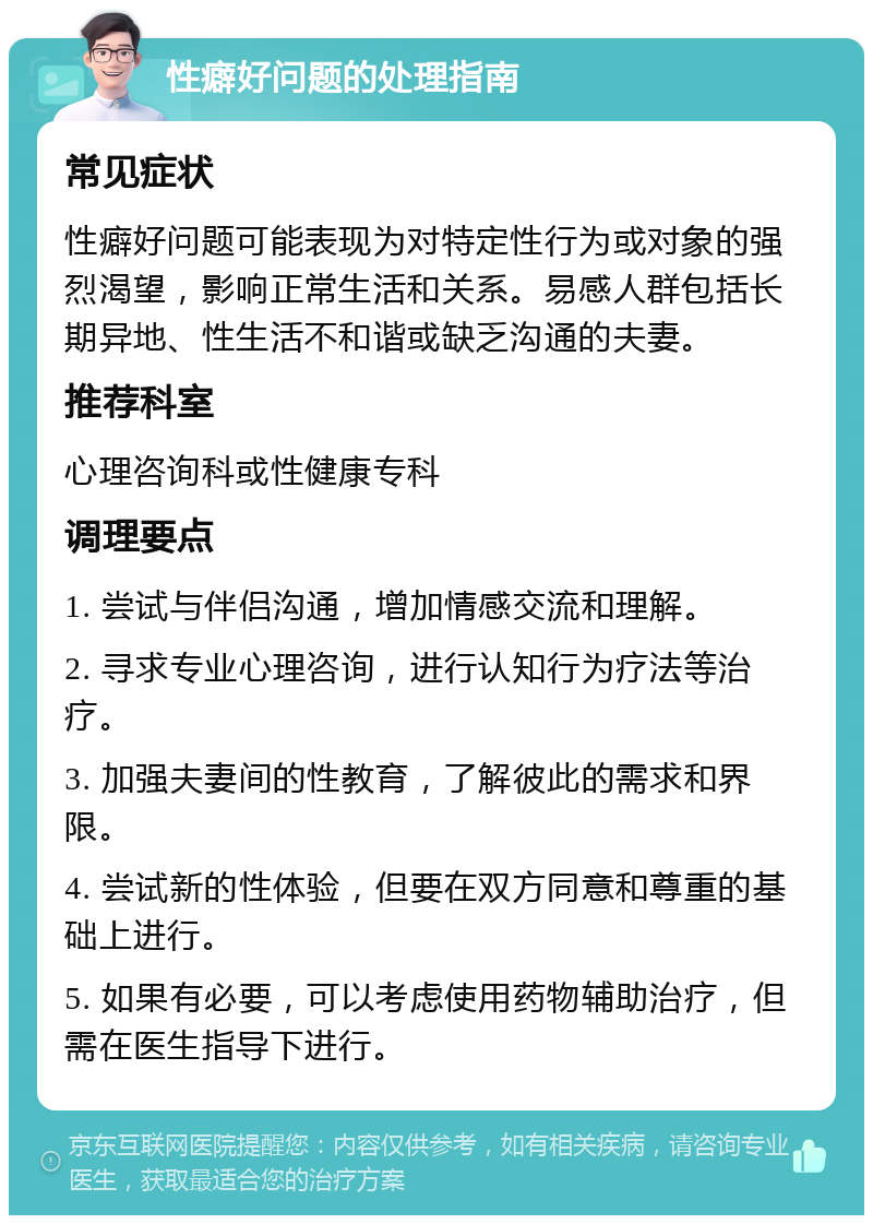 性癖好问题的处理指南 常见症状 性癖好问题可能表现为对特定性行为或对象的强烈渴望，影响正常生活和关系。易感人群包括长期异地、性生活不和谐或缺乏沟通的夫妻。 推荐科室 心理咨询科或性健康专科 调理要点 1. 尝试与伴侣沟通，增加情感交流和理解。 2. 寻求专业心理咨询，进行认知行为疗法等治疗。 3. 加强夫妻间的性教育，了解彼此的需求和界限。 4. 尝试新的性体验，但要在双方同意和尊重的基础上进行。 5. 如果有必要，可以考虑使用药物辅助治疗，但需在医生指导下进行。