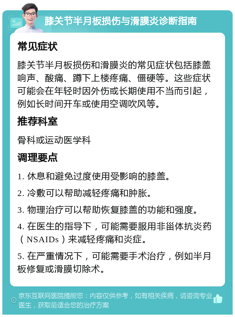 膝关节半月板损伤与滑膜炎诊断指南 常见症状 膝关节半月板损伤和滑膜炎的常见症状包括膝盖响声、酸痛、蹲下上楼疼痛、僵硬等。这些症状可能会在年轻时因外伤或长期使用不当而引起，例如长时间开车或使用空调吹风等。 推荐科室 骨科或运动医学科 调理要点 1. 休息和避免过度使用受影响的膝盖。 2. 冷敷可以帮助减轻疼痛和肿胀。 3. 物理治疗可以帮助恢复膝盖的功能和强度。 4. 在医生的指导下，可能需要服用非甾体抗炎药（NSAIDs）来减轻疼痛和炎症。 5. 在严重情况下，可能需要手术治疗，例如半月板修复或滑膜切除术。