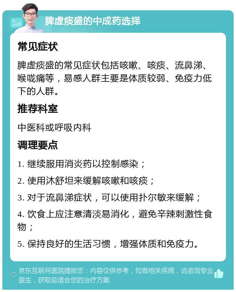 脾虚痰盛的中成药选择 常见症状 脾虚痰盛的常见症状包括咳嗽、咳痰、流鼻涕、喉咙痛等，易感人群主要是体质较弱、免疫力低下的人群。 推荐科室 中医科或呼吸内科 调理要点 1. 继续服用消炎药以控制感染； 2. 使用沐舒坦来缓解咳嗽和咳痰； 3. 对于流鼻涕症状，可以使用扑尔敏来缓解； 4. 饮食上应注意清淡易消化，避免辛辣刺激性食物； 5. 保持良好的生活习惯，增强体质和免疫力。