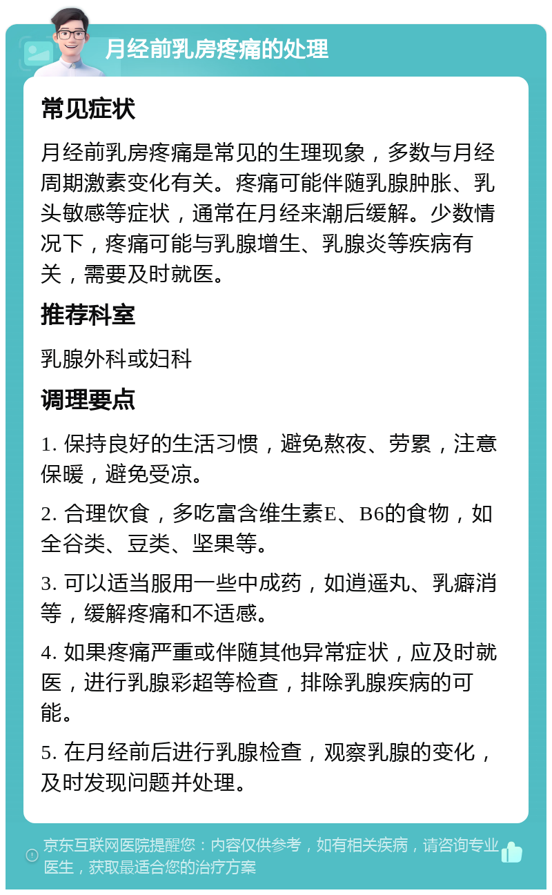 月经前乳房疼痛的处理 常见症状 月经前乳房疼痛是常见的生理现象，多数与月经周期激素变化有关。疼痛可能伴随乳腺肿胀、乳头敏感等症状，通常在月经来潮后缓解。少数情况下，疼痛可能与乳腺增生、乳腺炎等疾病有关，需要及时就医。 推荐科室 乳腺外科或妇科 调理要点 1. 保持良好的生活习惯，避免熬夜、劳累，注意保暖，避免受凉。 2. 合理饮食，多吃富含维生素E、B6的食物，如全谷类、豆类、坚果等。 3. 可以适当服用一些中成药，如逍遥丸、乳癖消等，缓解疼痛和不适感。 4. 如果疼痛严重或伴随其他异常症状，应及时就医，进行乳腺彩超等检查，排除乳腺疾病的可能。 5. 在月经前后进行乳腺检查，观察乳腺的变化，及时发现问题并处理。