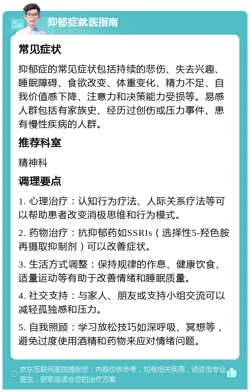 抑郁症就医指南 常见症状 抑郁症的常见症状包括持续的悲伤、失去兴趣、睡眠障碍、食欲改变、体重变化、精力不足、自我价值感下降、注意力和决策能力受损等。易感人群包括有家族史、经历过创伤或压力事件、患有慢性疾病的人群。 推荐科室 精神科 调理要点 1. 心理治疗：认知行为疗法、人际关系疗法等可以帮助患者改变消极思维和行为模式。 2. 药物治疗：抗抑郁药如SSRIs（选择性5-羟色胺再摄取抑制剂）可以改善症状。 3. 生活方式调整：保持规律的作息、健康饮食、适量运动等有助于改善情绪和睡眠质量。 4. 社交支持：与家人、朋友或支持小组交流可以减轻孤独感和压力。 5. 自我照顾：学习放松技巧如深呼吸、冥想等，避免过度使用酒精和药物来应对情绪问题。