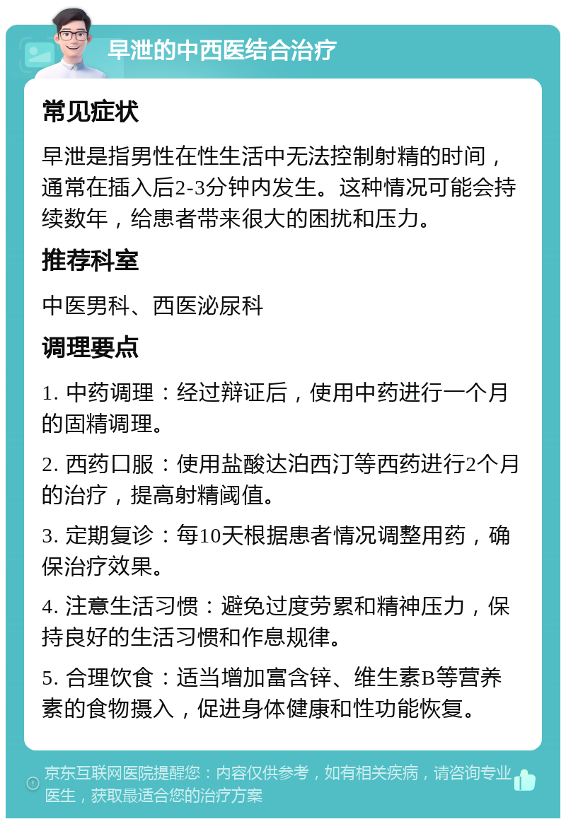 早泄的中西医结合治疗 常见症状 早泄是指男性在性生活中无法控制射精的时间，通常在插入后2-3分钟内发生。这种情况可能会持续数年，给患者带来很大的困扰和压力。 推荐科室 中医男科、西医泌尿科 调理要点 1. 中药调理：经过辩证后，使用中药进行一个月的固精调理。 2. 西药口服：使用盐酸达泊西汀等西药进行2个月的治疗，提高射精阈值。 3. 定期复诊：每10天根据患者情况调整用药，确保治疗效果。 4. 注意生活习惯：避免过度劳累和精神压力，保持良好的生活习惯和作息规律。 5. 合理饮食：适当增加富含锌、维生素B等营养素的食物摄入，促进身体健康和性功能恢复。