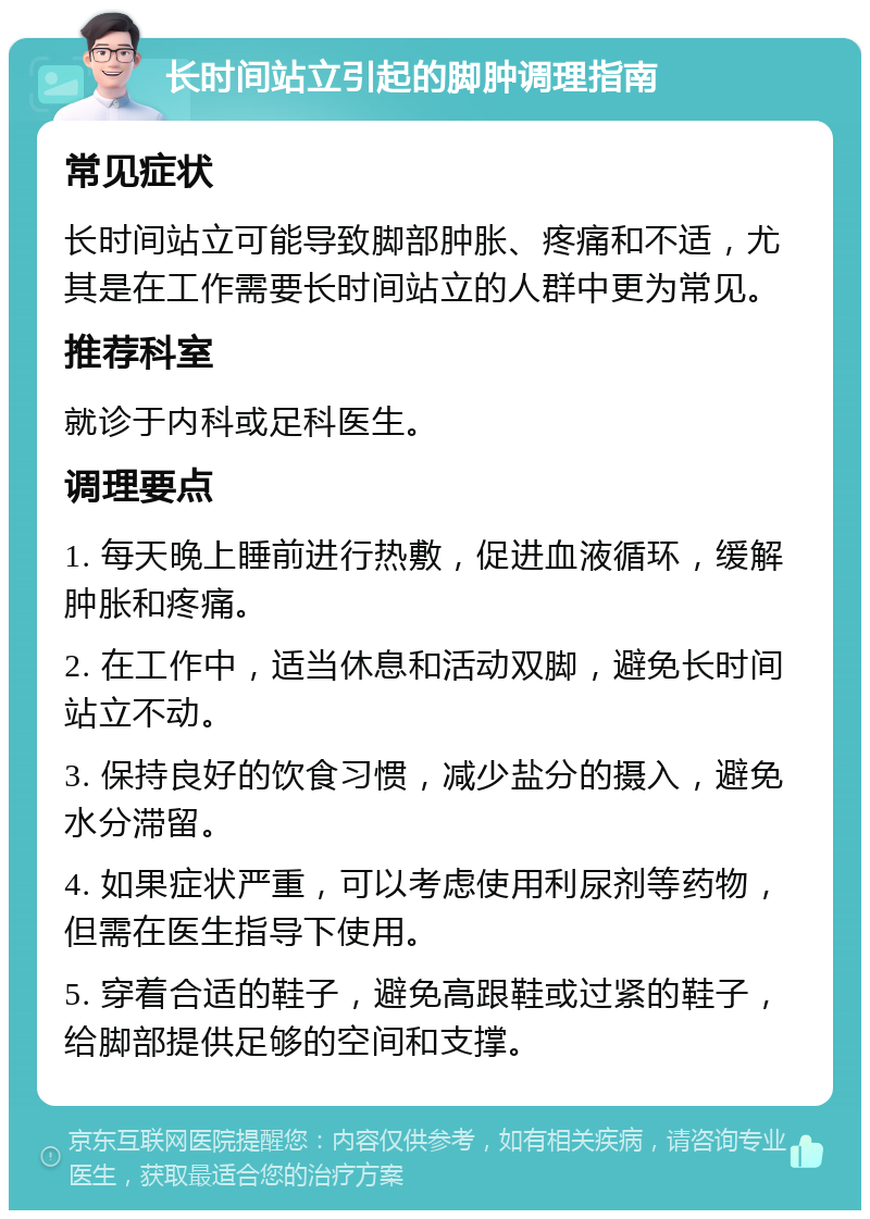 长时间站立引起的脚肿调理指南 常见症状 长时间站立可能导致脚部肿胀、疼痛和不适，尤其是在工作需要长时间站立的人群中更为常见。 推荐科室 就诊于内科或足科医生。 调理要点 1. 每天晚上睡前进行热敷，促进血液循环，缓解肿胀和疼痛。 2. 在工作中，适当休息和活动双脚，避免长时间站立不动。 3. 保持良好的饮食习惯，减少盐分的摄入，避免水分滞留。 4. 如果症状严重，可以考虑使用利尿剂等药物，但需在医生指导下使用。 5. 穿着合适的鞋子，避免高跟鞋或过紧的鞋子，给脚部提供足够的空间和支撑。