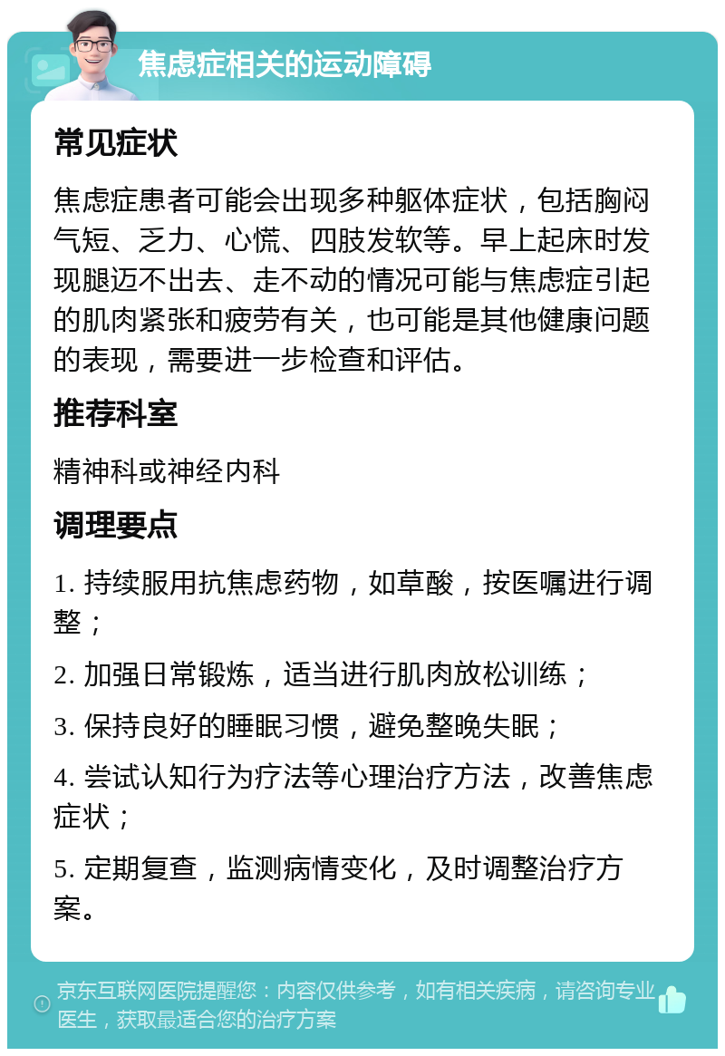 焦虑症相关的运动障碍 常见症状 焦虑症患者可能会出现多种躯体症状，包括胸闷气短、乏力、心慌、四肢发软等。早上起床时发现腿迈不出去、走不动的情况可能与焦虑症引起的肌肉紧张和疲劳有关，也可能是其他健康问题的表现，需要进一步检查和评估。 推荐科室 精神科或神经内科 调理要点 1. 持续服用抗焦虑药物，如草酸，按医嘱进行调整； 2. 加强日常锻炼，适当进行肌肉放松训练； 3. 保持良好的睡眠习惯，避免整晚失眠； 4. 尝试认知行为疗法等心理治疗方法，改善焦虑症状； 5. 定期复查，监测病情变化，及时调整治疗方案。