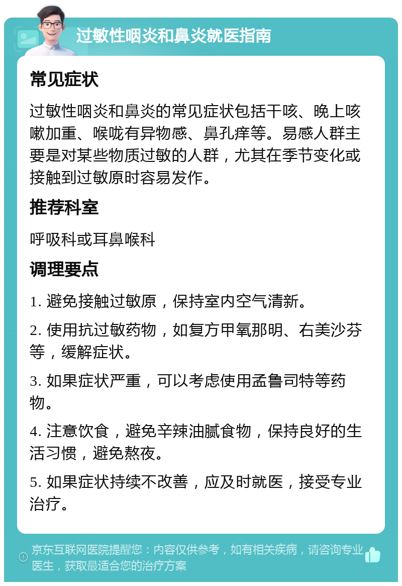 过敏性咽炎和鼻炎就医指南 常见症状 过敏性咽炎和鼻炎的常见症状包括干咳、晚上咳嗽加重、喉咙有异物感、鼻孔痒等。易感人群主要是对某些物质过敏的人群，尤其在季节变化或接触到过敏原时容易发作。 推荐科室 呼吸科或耳鼻喉科 调理要点 1. 避免接触过敏原，保持室内空气清新。 2. 使用抗过敏药物，如复方甲氧那明、右美沙芬等，缓解症状。 3. 如果症状严重，可以考虑使用孟鲁司特等药物。 4. 注意饮食，避免辛辣油腻食物，保持良好的生活习惯，避免熬夜。 5. 如果症状持续不改善，应及时就医，接受专业治疗。