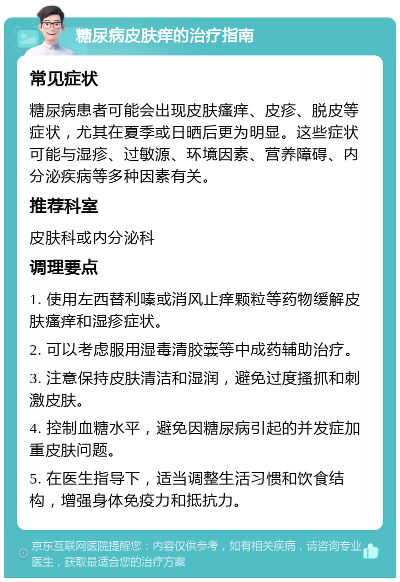 糖尿病皮肤痒的治疗指南 常见症状 糖尿病患者可能会出现皮肤瘙痒、皮疹、脱皮等症状，尤其在夏季或日晒后更为明显。这些症状可能与湿疹、过敏源、环境因素、营养障碍、内分泌疾病等多种因素有关。 推荐科室 皮肤科或内分泌科 调理要点 1. 使用左西替利嗪或消风止痒颗粒等药物缓解皮肤瘙痒和湿疹症状。 2. 可以考虑服用湿毒清胶囊等中成药辅助治疗。 3. 注意保持皮肤清洁和湿润，避免过度搔抓和刺激皮肤。 4. 控制血糖水平，避免因糖尿病引起的并发症加重皮肤问题。 5. 在医生指导下，适当调整生活习惯和饮食结构，增强身体免疫力和抵抗力。