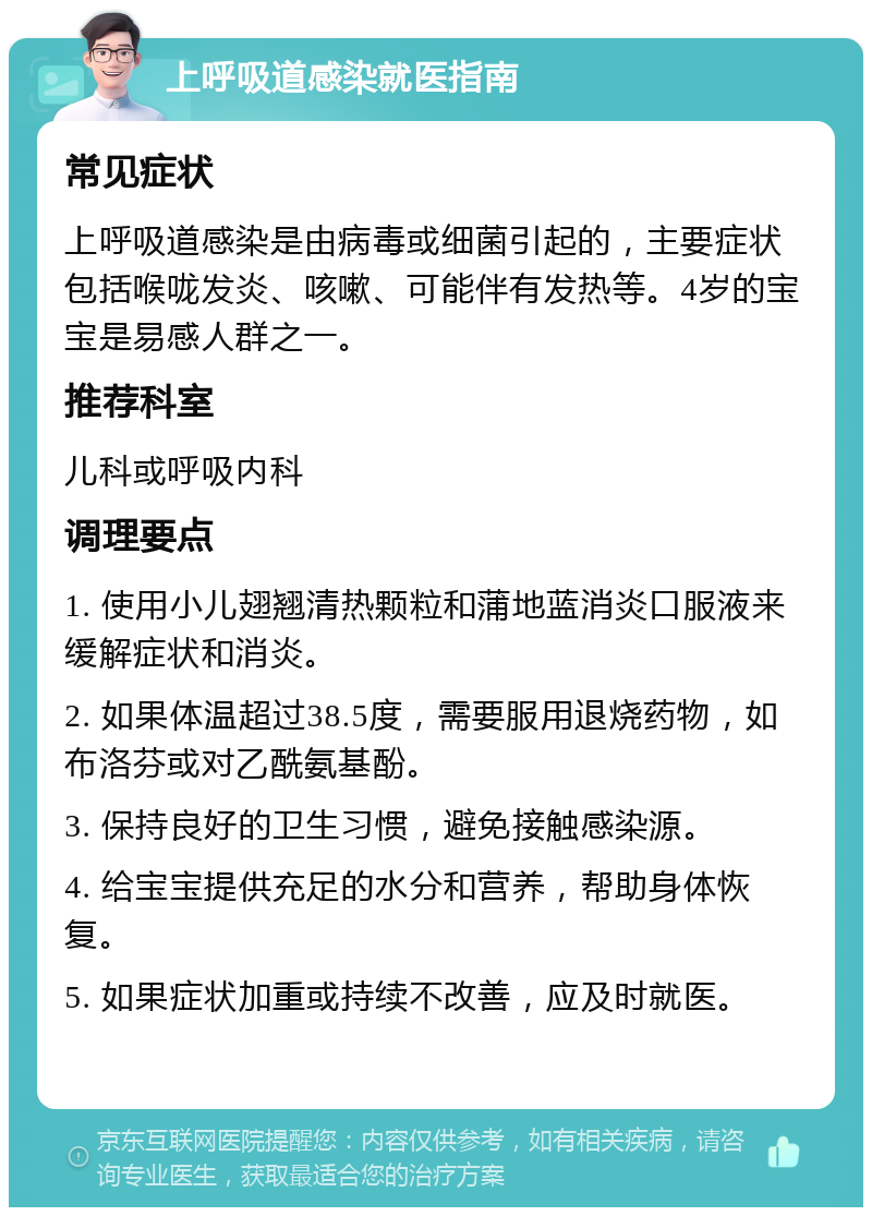 上呼吸道感染就医指南 常见症状 上呼吸道感染是由病毒或细菌引起的，主要症状包括喉咙发炎、咳嗽、可能伴有发热等。4岁的宝宝是易感人群之一。 推荐科室 儿科或呼吸内科 调理要点 1. 使用小儿翅翘清热颗粒和蒲地蓝消炎口服液来缓解症状和消炎。 2. 如果体温超过38.5度，需要服用退烧药物，如布洛芬或对乙酰氨基酚。 3. 保持良好的卫生习惯，避免接触感染源。 4. 给宝宝提供充足的水分和营养，帮助身体恢复。 5. 如果症状加重或持续不改善，应及时就医。