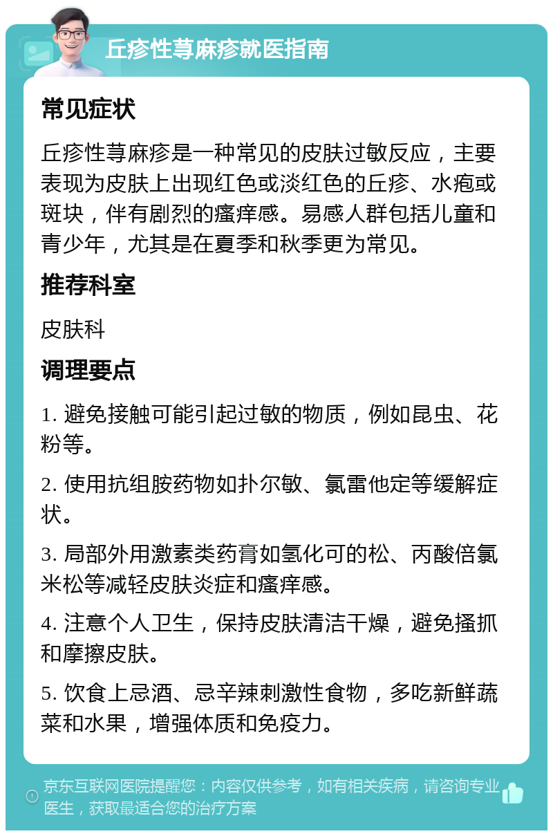 丘疹性荨麻疹就医指南 常见症状 丘疹性荨麻疹是一种常见的皮肤过敏反应，主要表现为皮肤上出现红色或淡红色的丘疹、水疱或斑块，伴有剧烈的瘙痒感。易感人群包括儿童和青少年，尤其是在夏季和秋季更为常见。 推荐科室 皮肤科 调理要点 1. 避免接触可能引起过敏的物质，例如昆虫、花粉等。 2. 使用抗组胺药物如扑尔敏、氯雷他定等缓解症状。 3. 局部外用激素类药膏如氢化可的松、丙酸倍氯米松等减轻皮肤炎症和瘙痒感。 4. 注意个人卫生，保持皮肤清洁干燥，避免搔抓和摩擦皮肤。 5. 饮食上忌酒、忌辛辣刺激性食物，多吃新鲜蔬菜和水果，增强体质和免疫力。