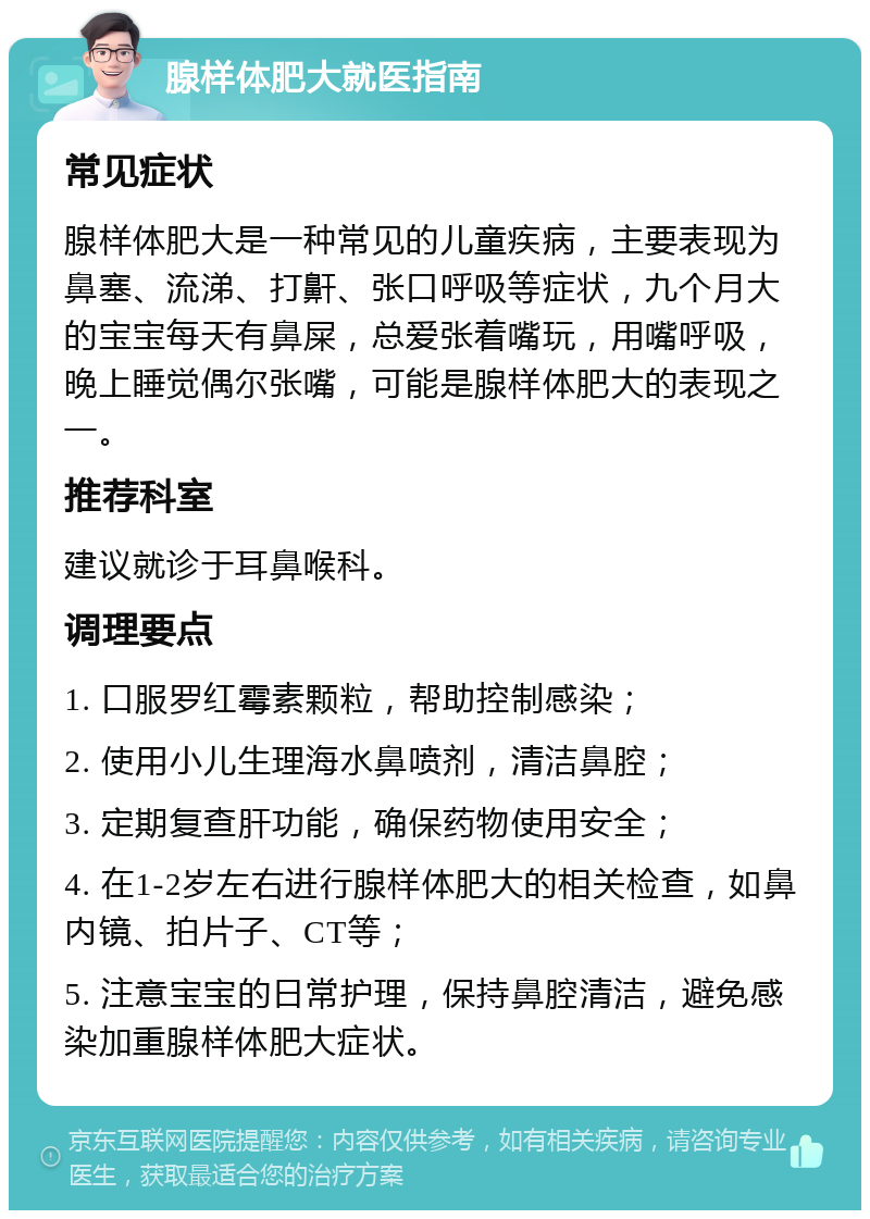 腺样体肥大就医指南 常见症状 腺样体肥大是一种常见的儿童疾病，主要表现为鼻塞、流涕、打鼾、张口呼吸等症状，九个月大的宝宝每天有鼻屎，总爱张着嘴玩，用嘴呼吸，晚上睡觉偶尔张嘴，可能是腺样体肥大的表现之一。 推荐科室 建议就诊于耳鼻喉科。 调理要点 1. 口服罗红霉素颗粒，帮助控制感染； 2. 使用小儿生理海水鼻喷剂，清洁鼻腔； 3. 定期复查肝功能，确保药物使用安全； 4. 在1-2岁左右进行腺样体肥大的相关检查，如鼻内镜、拍片子、CT等； 5. 注意宝宝的日常护理，保持鼻腔清洁，避免感染加重腺样体肥大症状。