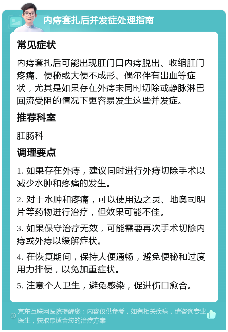 内痔套扎后并发症处理指南 常见症状 内痔套扎后可能出现肛门口内痔脱出、收缩肛门疼痛、便秘或大便不成形、偶尔伴有出血等症状，尤其是如果存在外痔未同时切除或静脉淋巴回流受阻的情况下更容易发生这些并发症。 推荐科室 肛肠科 调理要点 1. 如果存在外痔，建议同时进行外痔切除手术以减少水肿和疼痛的发生。 2. 对于水肿和疼痛，可以使用迈之灵、地奥司明片等药物进行治疗，但效果可能不佳。 3. 如果保守治疗无效，可能需要再次手术切除内痔或外痔以缓解症状。 4. 在恢复期间，保持大便通畅，避免便秘和过度用力排便，以免加重症状。 5. 注意个人卫生，避免感染，促进伤口愈合。