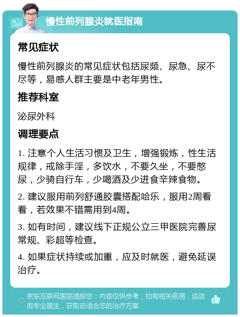 慢性前列腺炎就医指南 常见症状 慢性前列腺炎的常见症状包括尿频、尿急、尿不尽等，易感人群主要是中老年男性。 推荐科室 泌尿外科 调理要点 1. 注意个人生活习惯及卫生，增强锻炼，性生活规律，戒除手淫，多饮水，不要久坐，不要憋尿，少骑自行车，少喝酒及少进食辛辣食物。 2. 建议服用前列舒通胶囊搭配哈乐，服用2周看看，若效果不错需用到4周。 3. 如有时间，建议线下正规公立三甲医院完善尿常规、彩超等检查。 4. 如果症状持续或加重，应及时就医，避免延误治疗。