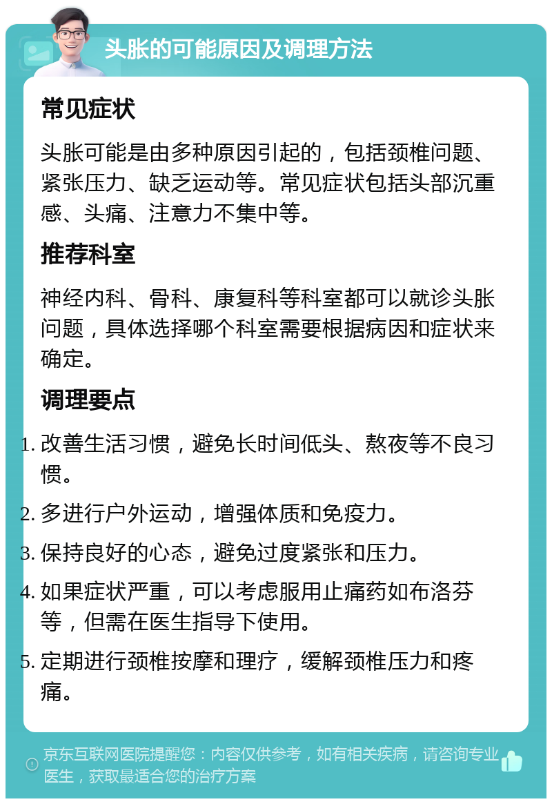 头胀的可能原因及调理方法 常见症状 头胀可能是由多种原因引起的，包括颈椎问题、紧张压力、缺乏运动等。常见症状包括头部沉重感、头痛、注意力不集中等。 推荐科室 神经内科、骨科、康复科等科室都可以就诊头胀问题，具体选择哪个科室需要根据病因和症状来确定。 调理要点 改善生活习惯，避免长时间低头、熬夜等不良习惯。 多进行户外运动，增强体质和免疫力。 保持良好的心态，避免过度紧张和压力。 如果症状严重，可以考虑服用止痛药如布洛芬等，但需在医生指导下使用。 定期进行颈椎按摩和理疗，缓解颈椎压力和疼痛。