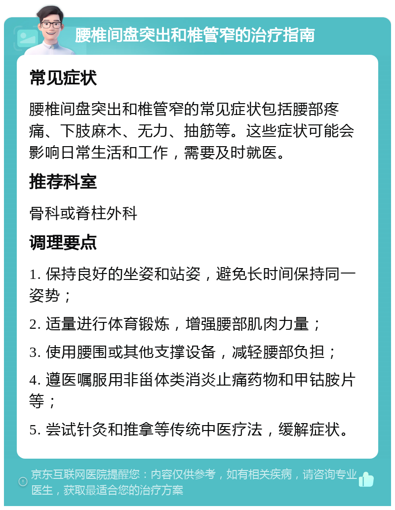 腰椎间盘突出和椎管窄的治疗指南 常见症状 腰椎间盘突出和椎管窄的常见症状包括腰部疼痛、下肢麻木、无力、抽筋等。这些症状可能会影响日常生活和工作，需要及时就医。 推荐科室 骨科或脊柱外科 调理要点 1. 保持良好的坐姿和站姿，避免长时间保持同一姿势； 2. 适量进行体育锻炼，增强腰部肌肉力量； 3. 使用腰围或其他支撑设备，减轻腰部负担； 4. 遵医嘱服用非甾体类消炎止痛药物和甲钴胺片等； 5. 尝试针灸和推拿等传统中医疗法，缓解症状。