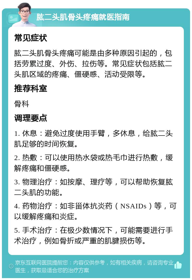 肱二头肌骨头疼痛就医指南 常见症状 肱二头肌骨头疼痛可能是由多种原因引起的，包括劳累过度、外伤、拉伤等。常见症状包括肱二头肌区域的疼痛、僵硬感、活动受限等。 推荐科室 骨科 调理要点 1. 休息：避免过度使用手臂，多休息，给肱二头肌足够的时间恢复。 2. 热敷：可以使用热水袋或热毛巾进行热敷，缓解疼痛和僵硬感。 3. 物理治疗：如按摩、理疗等，可以帮助恢复肱二头肌的功能。 4. 药物治疗：如非甾体抗炎药（NSAIDs）等，可以缓解疼痛和炎症。 5. 手术治疗：在极少数情况下，可能需要进行手术治疗，例如骨折或严重的肌腱损伤等。