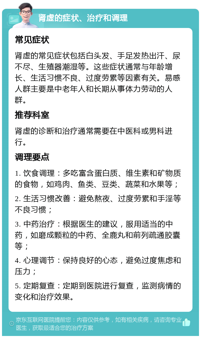 肾虚的症状、治疗和调理 常见症状 肾虚的常见症状包括白头发、手足发热出汗、尿不尽、生殖器潮湿等。这些症状通常与年龄增长、生活习惯不良、过度劳累等因素有关。易感人群主要是中老年人和长期从事体力劳动的人群。 推荐科室 肾虚的诊断和治疗通常需要在中医科或男科进行。 调理要点 1. 饮食调理：多吃富含蛋白质、维生素和矿物质的食物，如鸡肉、鱼类、豆类、蔬菜和水果等； 2. 生活习惯改善：避免熬夜、过度劳累和手淫等不良习惯； 3. 中药治疗：根据医生的建议，服用适当的中药，如磨成颗粒的中药、全鹿丸和前列疏通胶囊等； 4. 心理调节：保持良好的心态，避免过度焦虑和压力； 5. 定期复查：定期到医院进行复查，监测病情的变化和治疗效果。