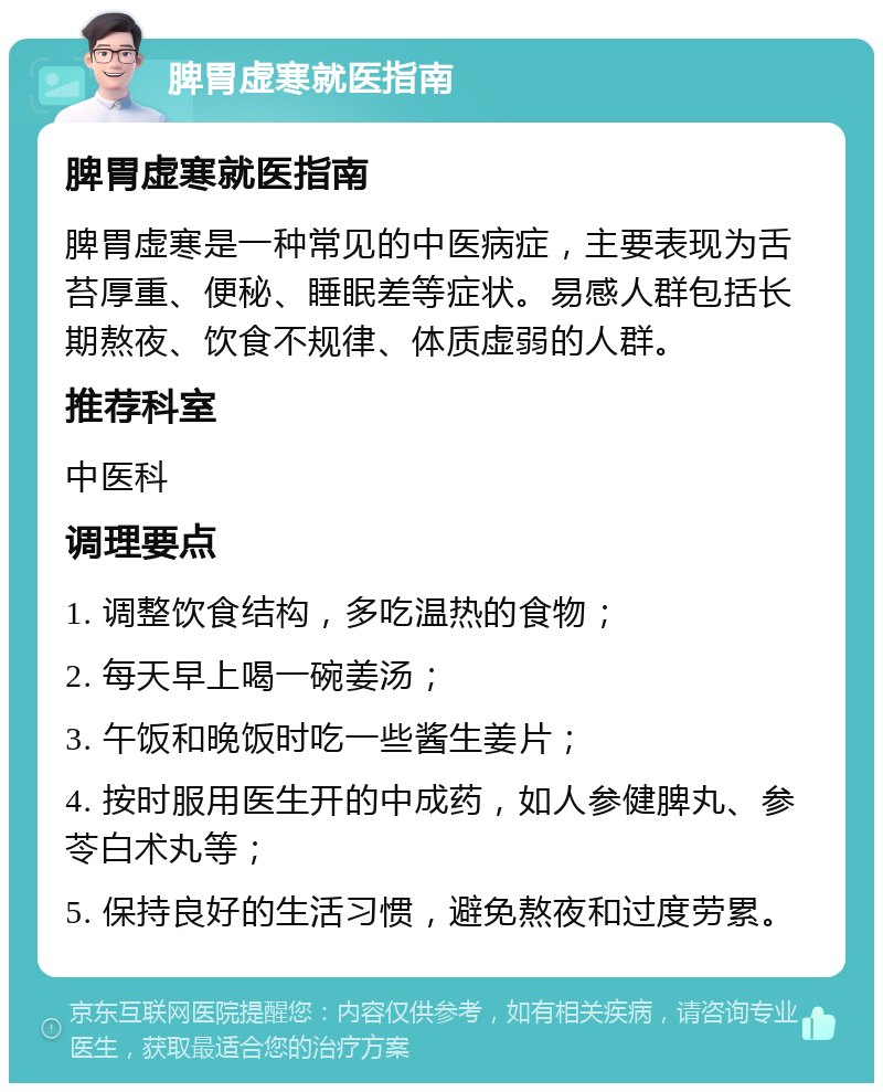 脾胃虚寒就医指南 脾胃虚寒就医指南 脾胃虚寒是一种常见的中医病症，主要表现为舌苔厚重、便秘、睡眠差等症状。易感人群包括长期熬夜、饮食不规律、体质虚弱的人群。 推荐科室 中医科 调理要点 1. 调整饮食结构，多吃温热的食物； 2. 每天早上喝一碗姜汤； 3. 午饭和晚饭时吃一些酱生姜片； 4. 按时服用医生开的中成药，如人参健脾丸、参苓白术丸等； 5. 保持良好的生活习惯，避免熬夜和过度劳累。