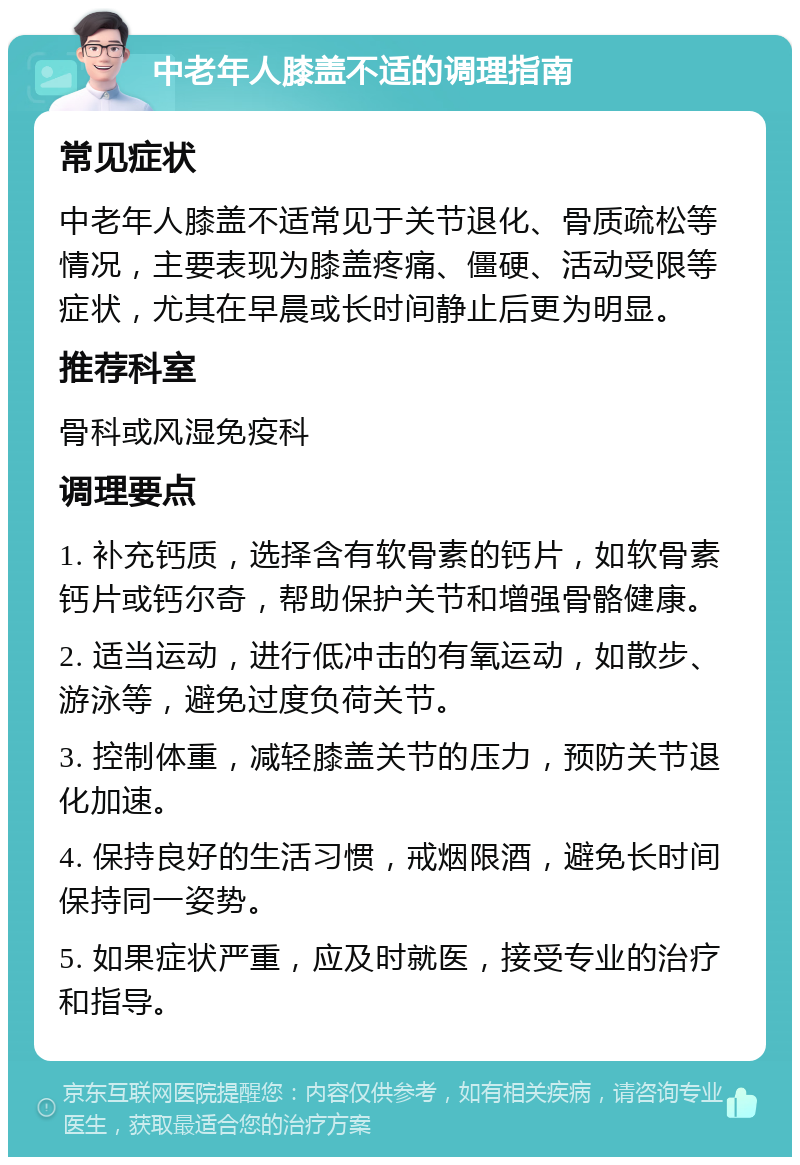 中老年人膝盖不适的调理指南 常见症状 中老年人膝盖不适常见于关节退化、骨质疏松等情况，主要表现为膝盖疼痛、僵硬、活动受限等症状，尤其在早晨或长时间静止后更为明显。 推荐科室 骨科或风湿免疫科 调理要点 1. 补充钙质，选择含有软骨素的钙片，如软骨素钙片或钙尔奇，帮助保护关节和增强骨骼健康。 2. 适当运动，进行低冲击的有氧运动，如散步、游泳等，避免过度负荷关节。 3. 控制体重，减轻膝盖关节的压力，预防关节退化加速。 4. 保持良好的生活习惯，戒烟限酒，避免长时间保持同一姿势。 5. 如果症状严重，应及时就医，接受专业的治疗和指导。