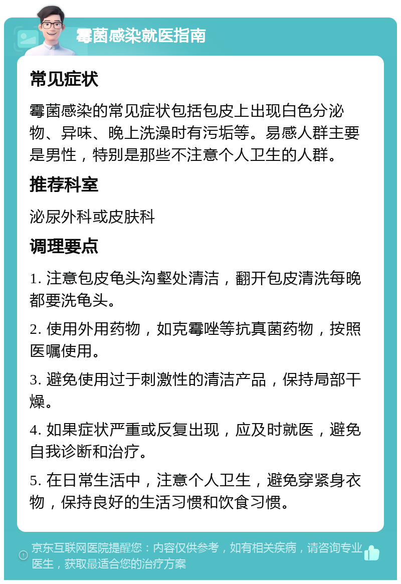 霉菌感染就医指南 常见症状 霉菌感染的常见症状包括包皮上出现白色分泌物、异味、晚上洗澡时有污垢等。易感人群主要是男性，特别是那些不注意个人卫生的人群。 推荐科室 泌尿外科或皮肤科 调理要点 1. 注意包皮龟头沟壑处清洁，翻开包皮清洗每晚都要洗龟头。 2. 使用外用药物，如克霉唑等抗真菌药物，按照医嘱使用。 3. 避免使用过于刺激性的清洁产品，保持局部干燥。 4. 如果症状严重或反复出现，应及时就医，避免自我诊断和治疗。 5. 在日常生活中，注意个人卫生，避免穿紧身衣物，保持良好的生活习惯和饮食习惯。