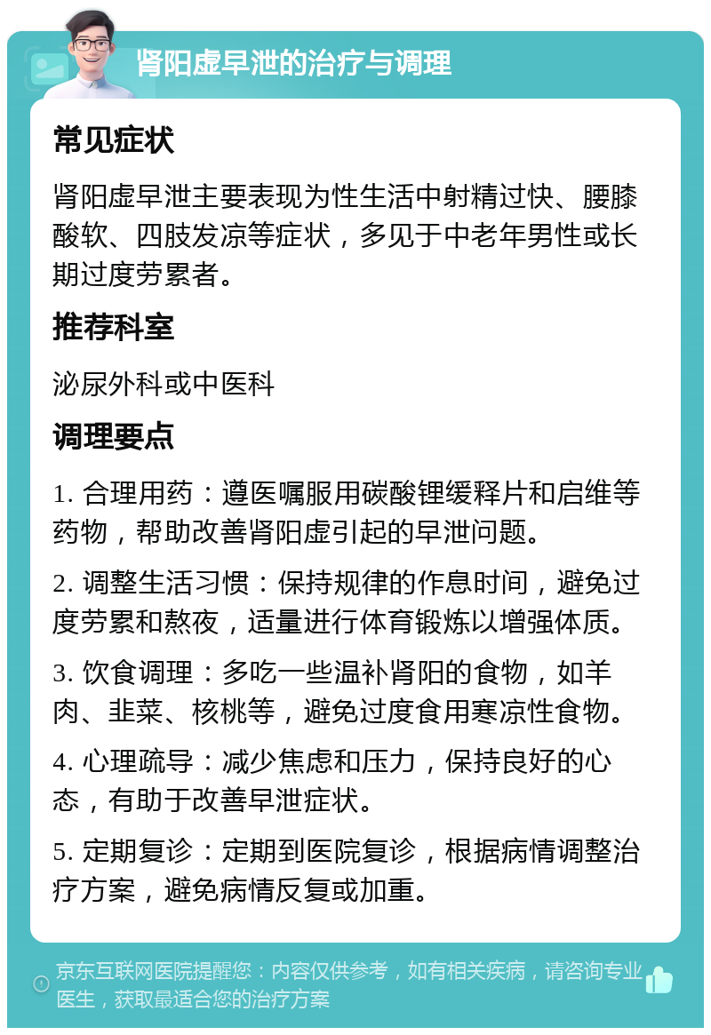 肾阳虚早泄的治疗与调理 常见症状 肾阳虚早泄主要表现为性生活中射精过快、腰膝酸软、四肢发凉等症状，多见于中老年男性或长期过度劳累者。 推荐科室 泌尿外科或中医科 调理要点 1. 合理用药：遵医嘱服用碳酸锂缓释片和启维等药物，帮助改善肾阳虚引起的早泄问题。 2. 调整生活习惯：保持规律的作息时间，避免过度劳累和熬夜，适量进行体育锻炼以增强体质。 3. 饮食调理：多吃一些温补肾阳的食物，如羊肉、韭菜、核桃等，避免过度食用寒凉性食物。 4. 心理疏导：减少焦虑和压力，保持良好的心态，有助于改善早泄症状。 5. 定期复诊：定期到医院复诊，根据病情调整治疗方案，避免病情反复或加重。