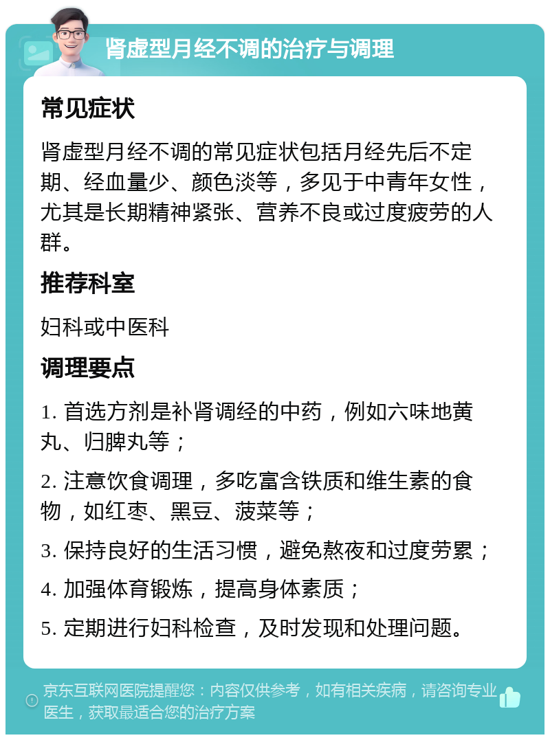 肾虚型月经不调的治疗与调理 常见症状 肾虚型月经不调的常见症状包括月经先后不定期、经血量少、颜色淡等，多见于中青年女性，尤其是长期精神紧张、营养不良或过度疲劳的人群。 推荐科室 妇科或中医科 调理要点 1. 首选方剂是补肾调经的中药，例如六味地黄丸、归脾丸等； 2. 注意饮食调理，多吃富含铁质和维生素的食物，如红枣、黑豆、菠菜等； 3. 保持良好的生活习惯，避免熬夜和过度劳累； 4. 加强体育锻炼，提高身体素质； 5. 定期进行妇科检查，及时发现和处理问题。