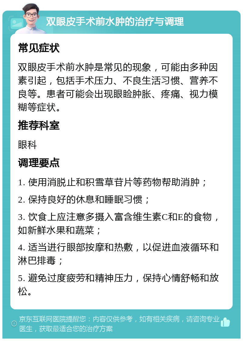 双眼皮手术前水肿的治疗与调理 常见症状 双眼皮手术前水肿是常见的现象，可能由多种因素引起，包括手术压力、不良生活习惯、营养不良等。患者可能会出现眼睑肿胀、疼痛、视力模糊等症状。 推荐科室 眼科 调理要点 1. 使用消脱止和积雪草苷片等药物帮助消肿； 2. 保持良好的休息和睡眠习惯； 3. 饮食上应注意多摄入富含维生素C和E的食物，如新鲜水果和蔬菜； 4. 适当进行眼部按摩和热敷，以促进血液循环和淋巴排毒； 5. 避免过度疲劳和精神压力，保持心情舒畅和放松。